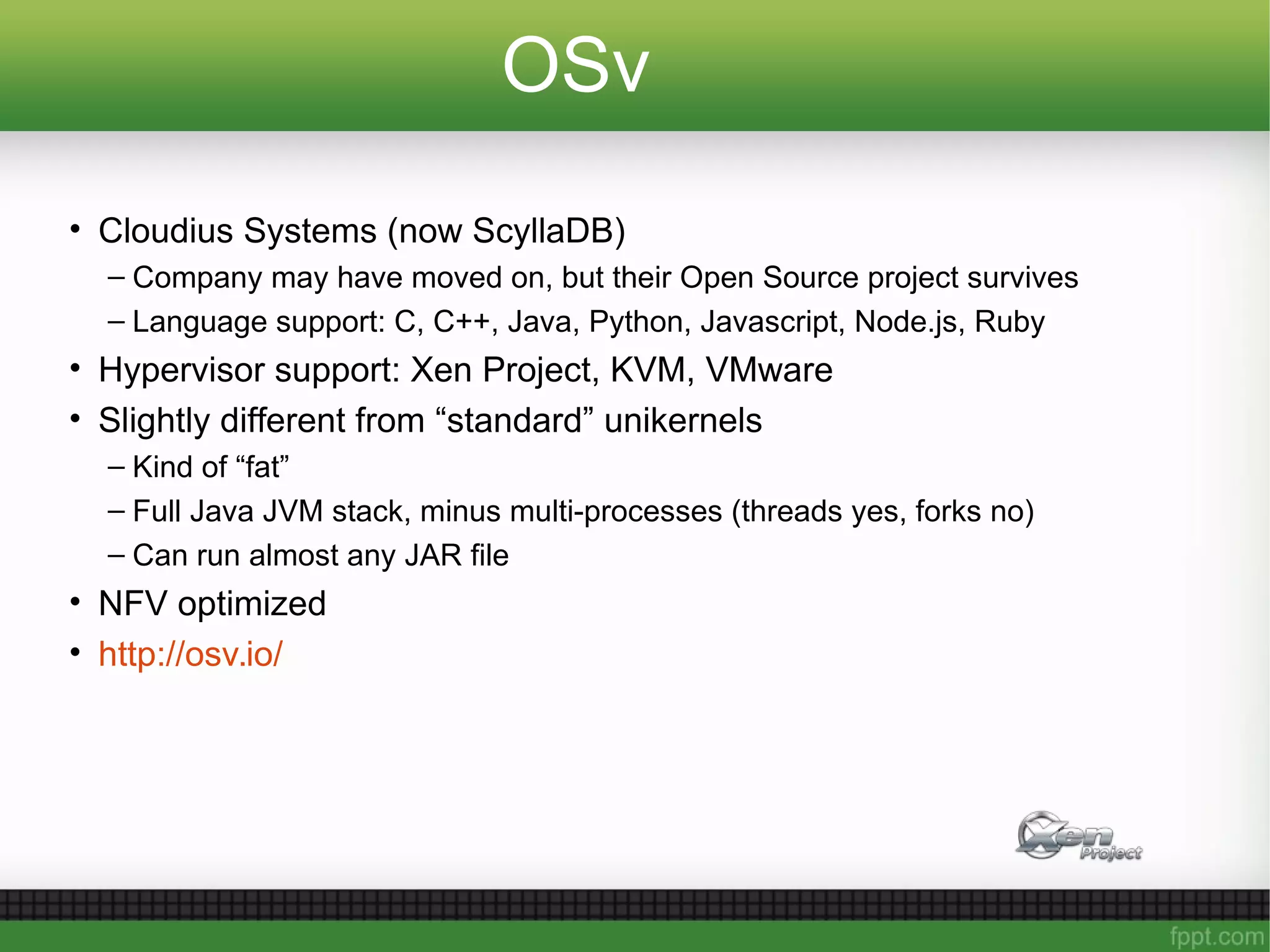 OSv
• Cloudius Systems (now ScyllaDB)
– Company may have moved on, but their Open Source project survives
– Language support: C, C++, Java, Python, Javascript, Node.js, Ruby
• Hypervisor support: Xen Project, KVM, VMware
• Slightly different from “standard” unikernels
– Kind of “fat”
– Full Java JVM stack, minus multi-processes (threads yes, forks no)
– Can run almost any JAR file
• NFV optimized
• http://osv.io/
 