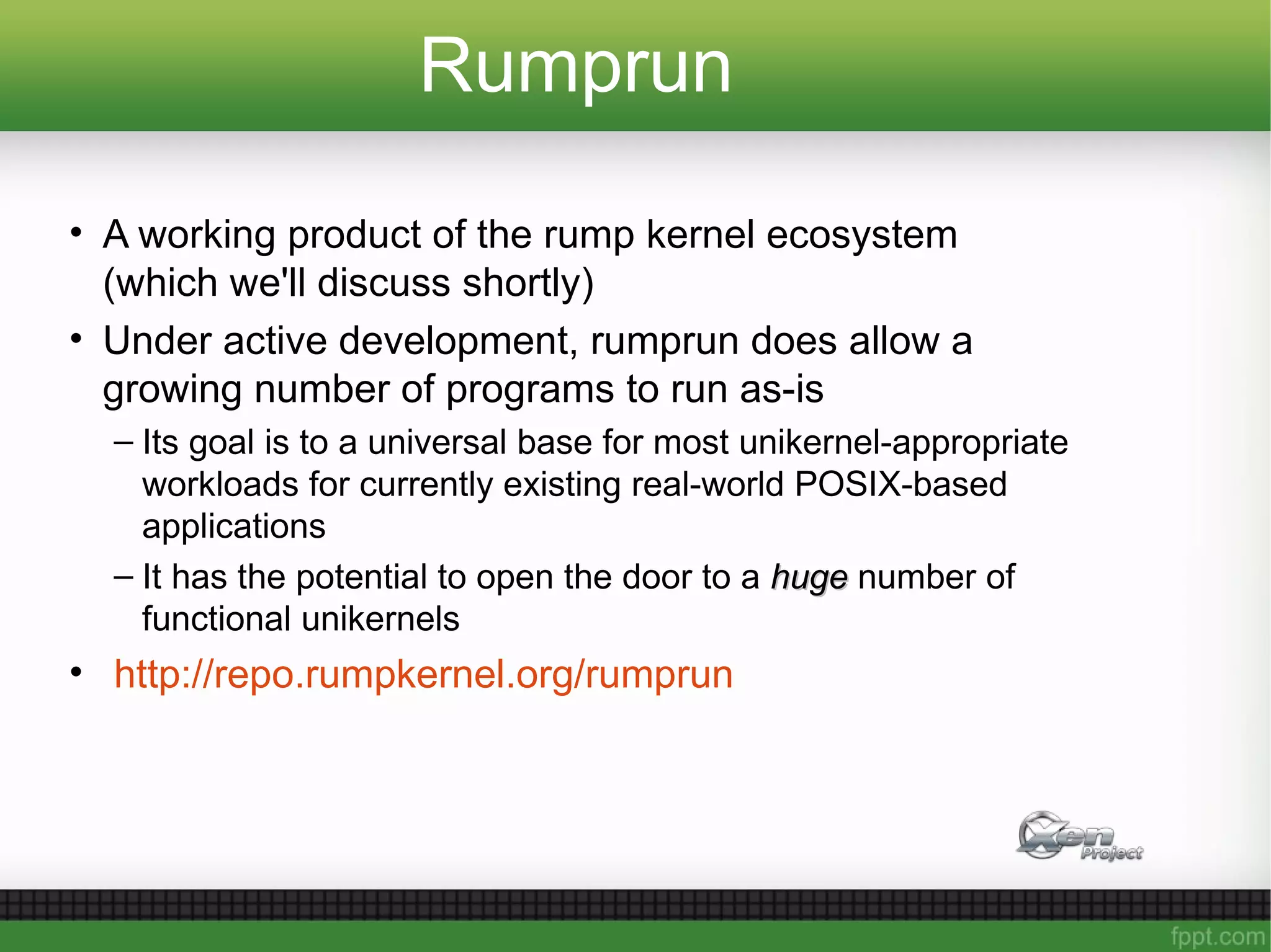 Rumprun
• A working product of the rump kernel ecosystem
(which we'll discuss shortly)
• Under active development, rumprun does allow a
growing number of programs to run as-is
– Its goal is to a universal base for most unikernel-appropriate
workloads for currently existing real-world POSIX-based
applications
– It has the potential to open the door to a hugehuge number of
functional unikernels
• http://repo.rumpkernel.org/rumprun
 