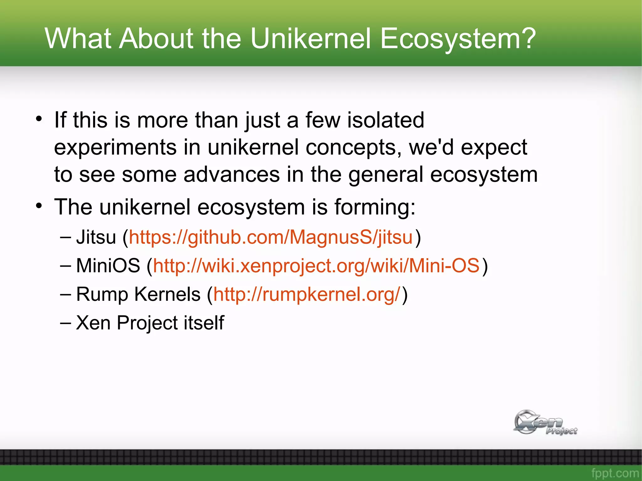 What About the Unikernel Ecosystem?
• If this is more than just a few isolated
experiments in unikernel concepts, we'd expect
to see some advances in the general ecosystem
• The unikernel ecosystem is forming:
– Jitsu (https://github.com/MagnusS/jitsu)
– MiniOS (http://wiki.xenproject.org/wiki/Mini-OS)
– Rump Kernels (http://rumpkernel.org/)
– Xen Project itself
 