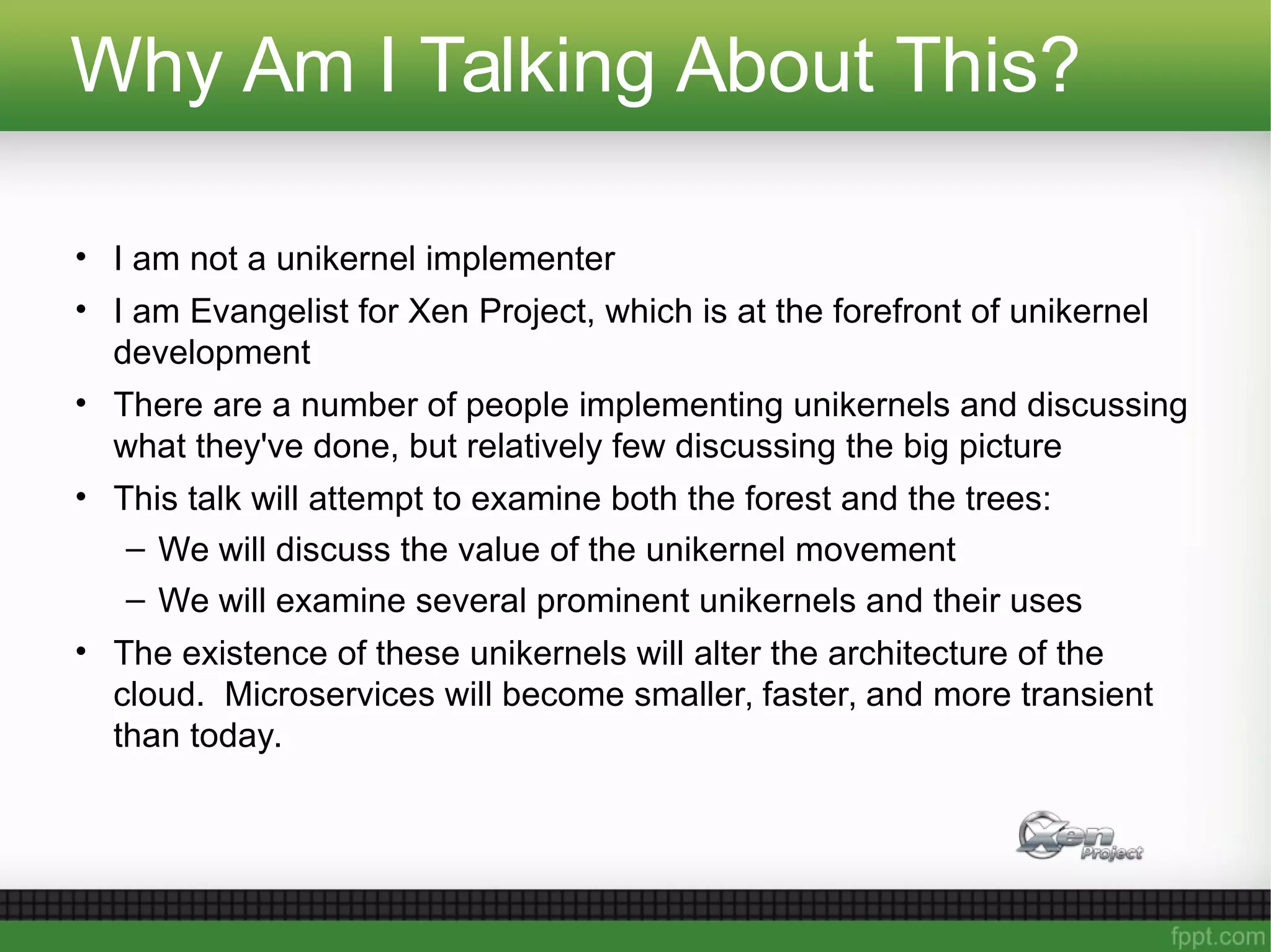Why Am I Talking About This?
• I am not a unikernel implementer
• I am Evangelist for Xen Project, which is at the forefront of unikernel
development
• There are a number of people implementing unikernels and discussing
what they've done, but relatively few discussing the big picture
• This talk will attempt to examine both the forest and the trees:
– We will discuss the value of the unikernel movement
– We will examine several prominent unikernels and their uses
• The existence of these unikernels will alter the architecture of the
cloud. Microservices will become smaller, faster, and more transient
than today.
 