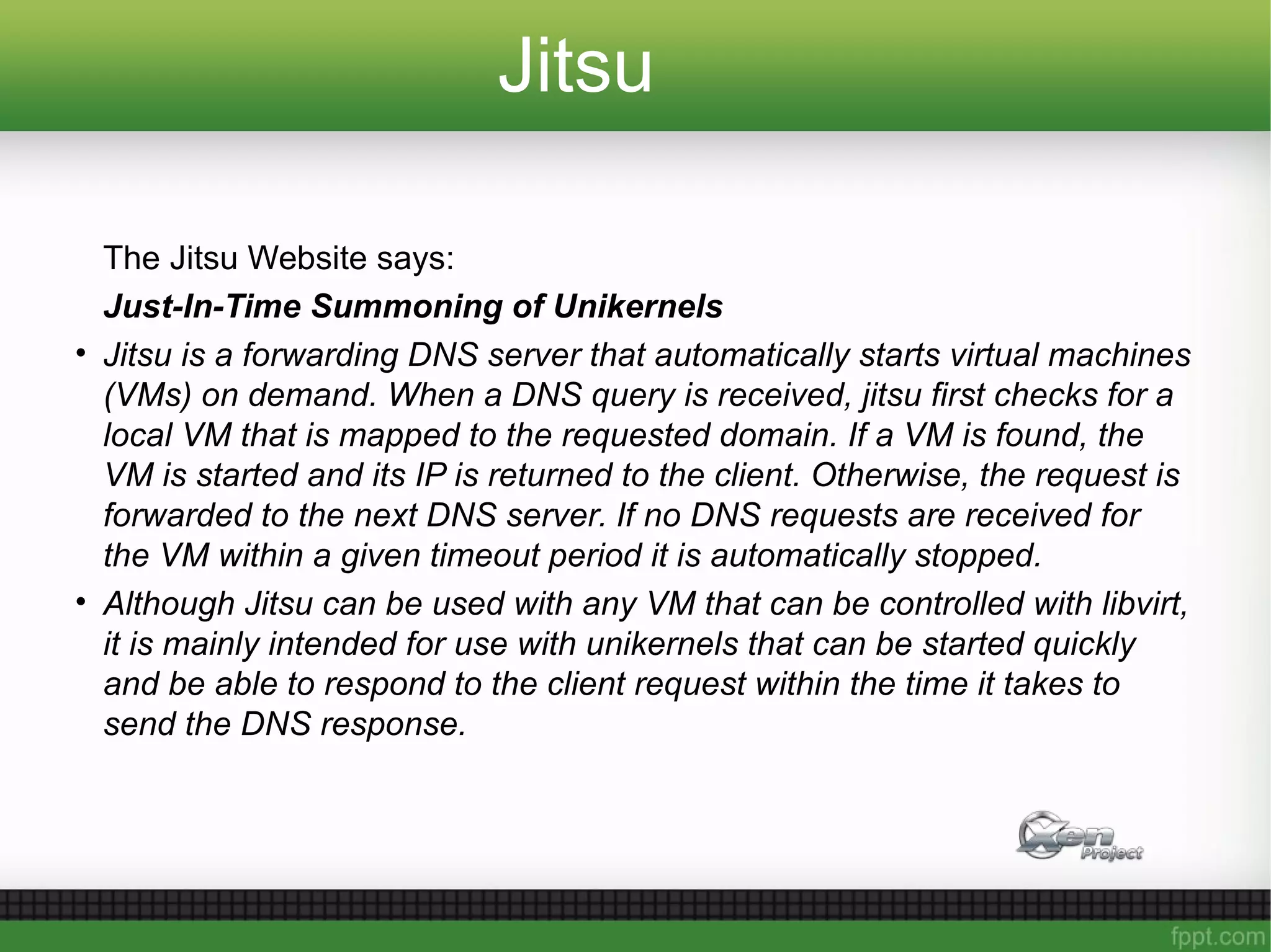 Jitsu
The Jitsu Website says:
Just-In-Time Summoning of Unikernels
• Jitsu is a forwarding DNS server that automatically starts virtual machines
(VMs) on demand. When a DNS query is received, jitsu first checks for a
local VM that is mapped to the requested domain. If a VM is found, the
VM is started and its IP is returned to the client. Otherwise, the request is
forwarded to the next DNS server. If no DNS requests are received for
the VM within a given timeout period it is automatically stopped.
• Although Jitsu can be used with any VM that can be controlled with libvirt,
it is mainly intended for use with unikernels that can be started quickly
and be able to respond to the client request within the time it takes to
send the DNS response.
 