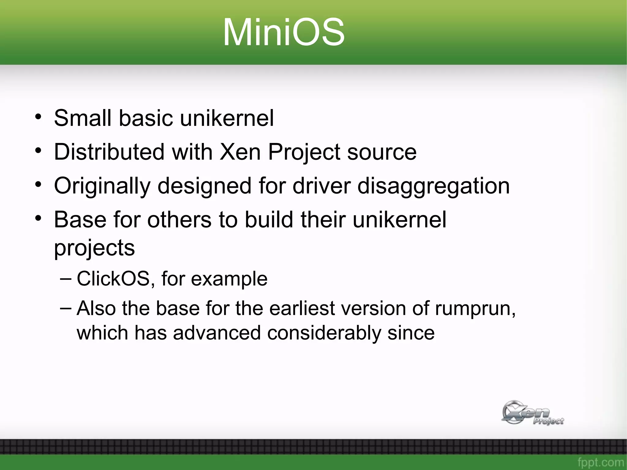 MiniOS
• Small basic unikernel
• Distributed with Xen Project source
• Originally designed for driver disaggregation
• Base for others to build their unikernel
projects
– ClickOS, for example
– Also the base for the earliest version of rumprun,
which has advanced considerably since
 