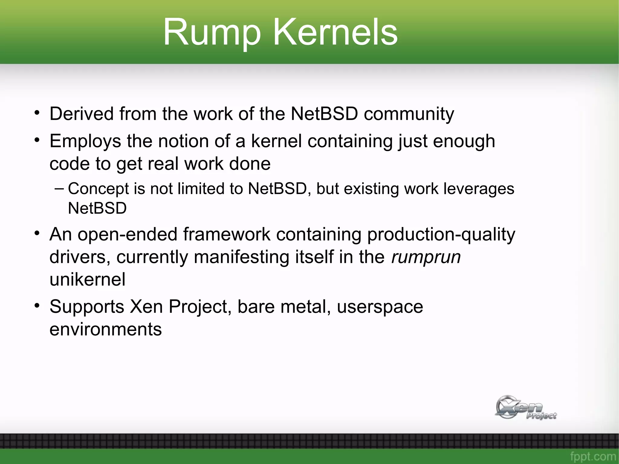 Rump Kernels
• Derived from the work of the NetBSD community
• Employs the notion of a kernel containing just enough
code to get real work done
– Concept is not limited to NetBSD, but existing work leverages
NetBSD
• An open-ended framework containing production-quality
drivers, currently manifesting itself in the rumprun
unikernel
• Supports Xen Project, bare metal, userspace
environments
 