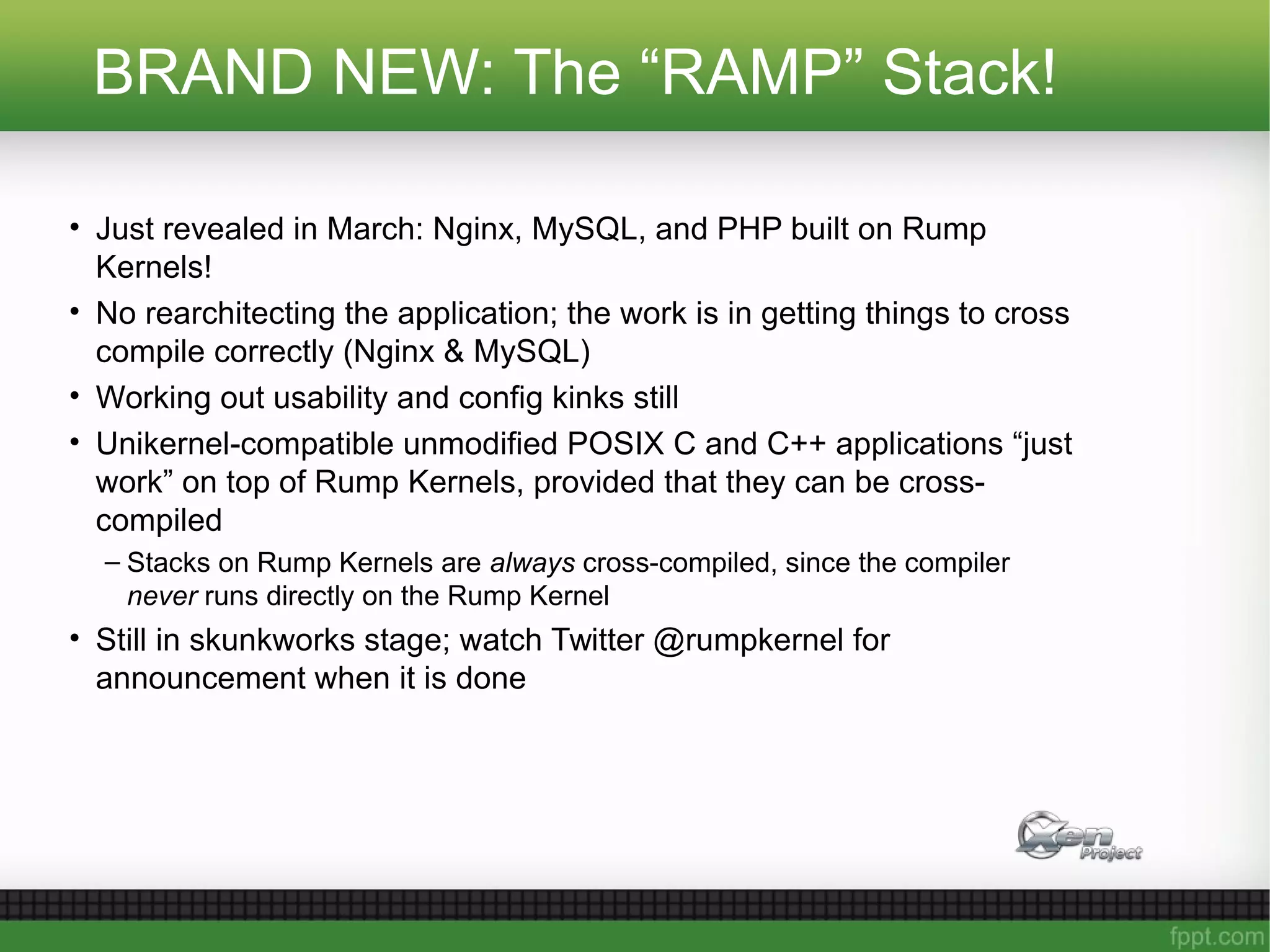 BRAND NEW: The “RAMP” Stack!
• Just revealed in March: Nginx, MySQL, and PHP built on Rump
Kernels!
• No rearchitecting the application; the work is in getting things to cross
compile correctly (Nginx & MySQL)
• Working out usability and config kinks still
• Unikernel-compatible unmodified POSIX C and C++ applications “just
work” on top of Rump Kernels, provided that they can be cross-
compiled
– Stacks on Rump Kernels are always cross-compiled, since the compiler
never runs directly on the Rump Kernel
• Still in skunkworks stage; watch Twitter @rumpkernel for
announcement when it is done
 