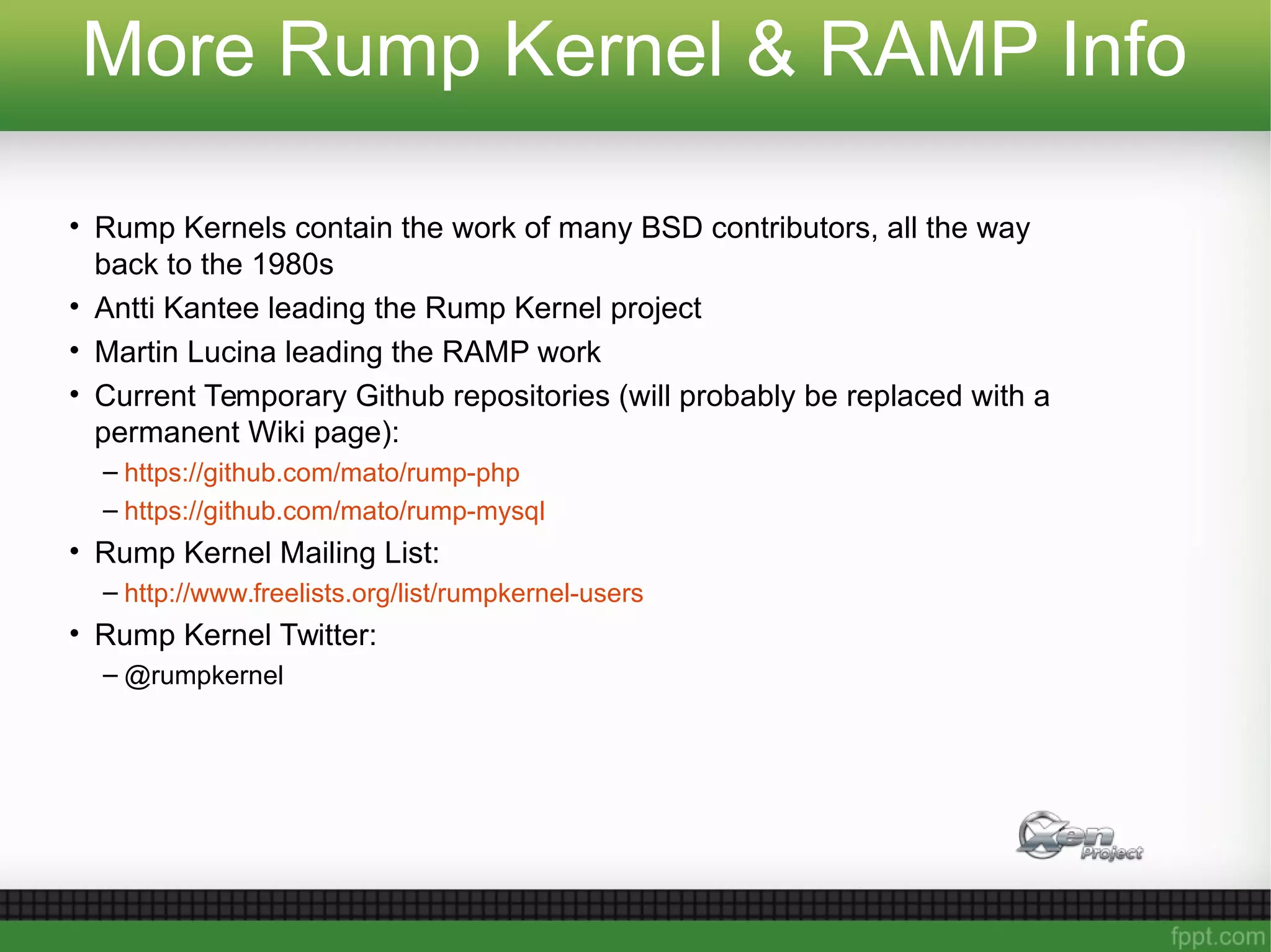 More Rump Kernel & RAMP Info
• Rump Kernels contain the work of many BSD contributors, all the way
back to the 1980s
• Antti Kantee leading the Rump Kernel project
• Martin Lucina leading the RAMP work
• Current Temporary Github repositories (will probably be replaced with a
permanent Wiki page):
– https://github.com/mato/rump-php
– https://github.com/mato/rump-mysql
• Rump Kernel Mailing List:
– http://www.freelists.org/list/rumpkernel-users
• Rump Kernel Twitter:
– @rumpkernel
 