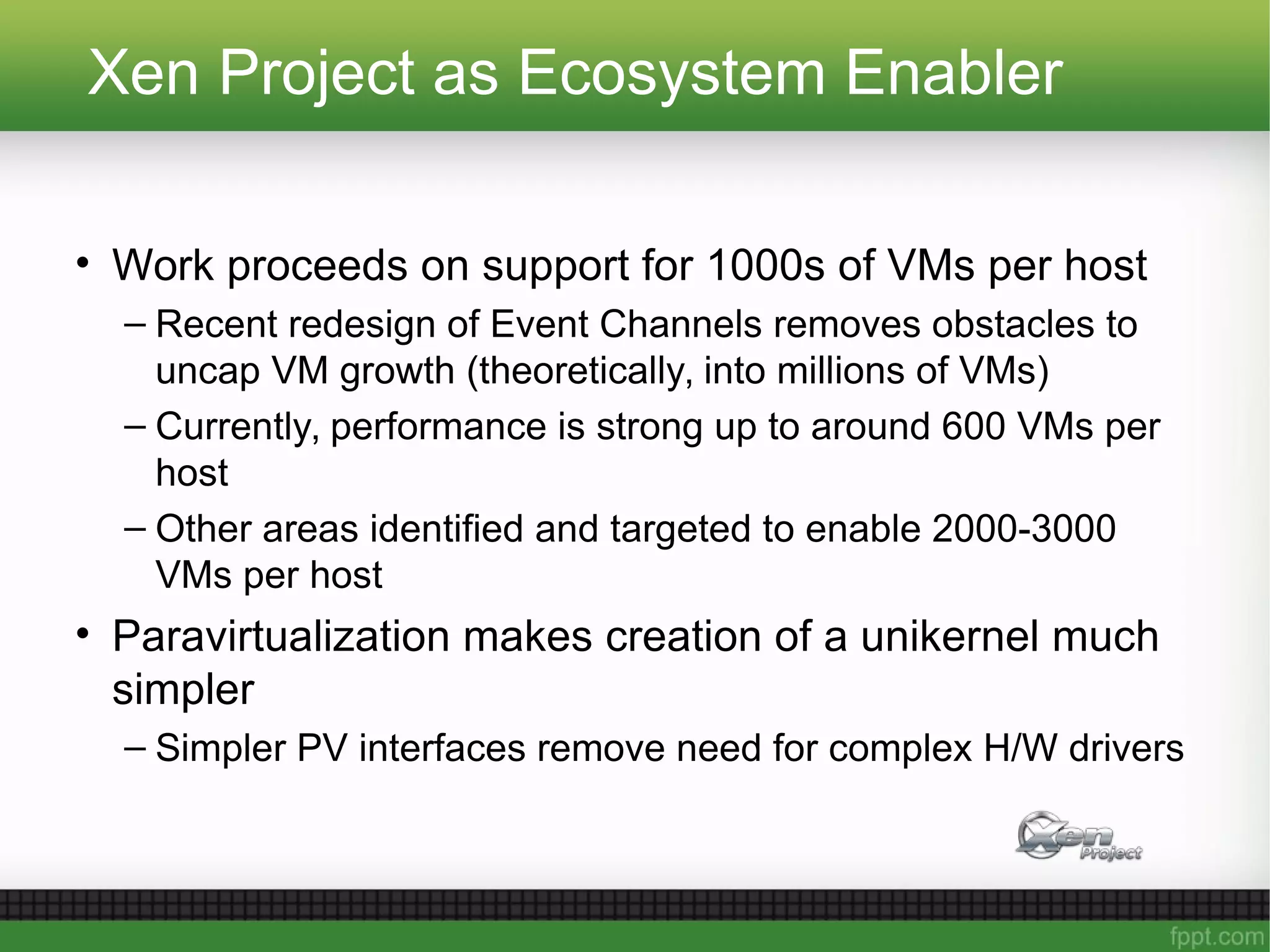 Xen Project as Ecosystem Enabler
• Work proceeds on support for 1000s of VMs per host
– Recent redesign of Event Channels removes obstacles to
uncap VM growth (theoretically, into millions of VMs)
– Currently, performance is strong up to around 600 VMs per
host
– Other areas identified and targeted to enable 2000-3000
VMs per host
• Paravirtualization makes creation of a unikernel much
simpler
– Simpler PV interfaces remove need for complex H/W drivers
 