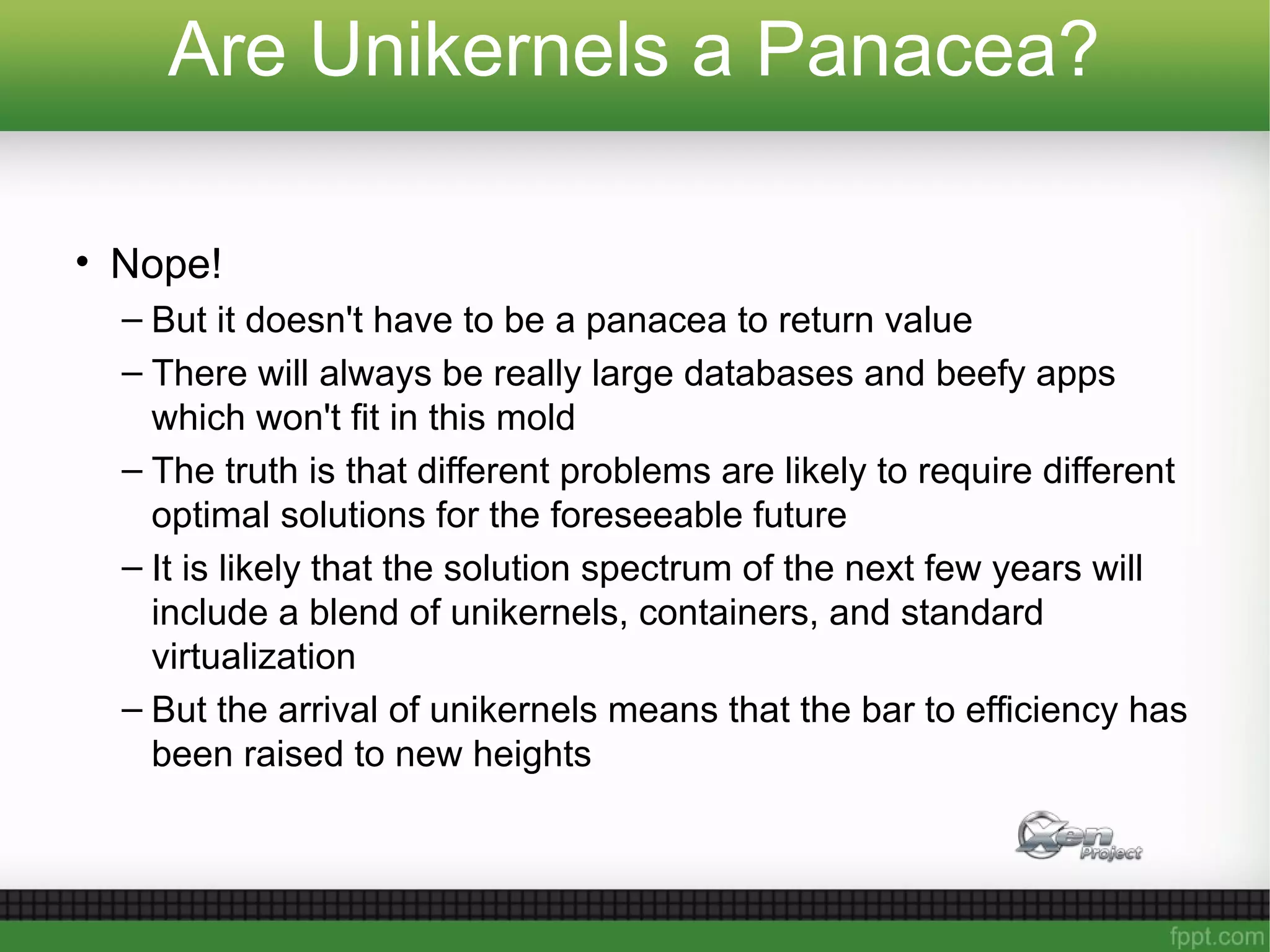 Are Unikernels a Panacea?
• Nope!
– But it doesn't have to be a panacea to return value
– There will always be really large databases and beefy apps
which won't fit in this mold
– The truth is that different problems are likely to require different
optimal solutions for the foreseeable future
– It is likely that the solution spectrum of the next few years will
include a blend of unikernels, containers, and standard
virtualization
– But the arrival of unikernels means that the bar to efficiency has
been raised to new heights
 