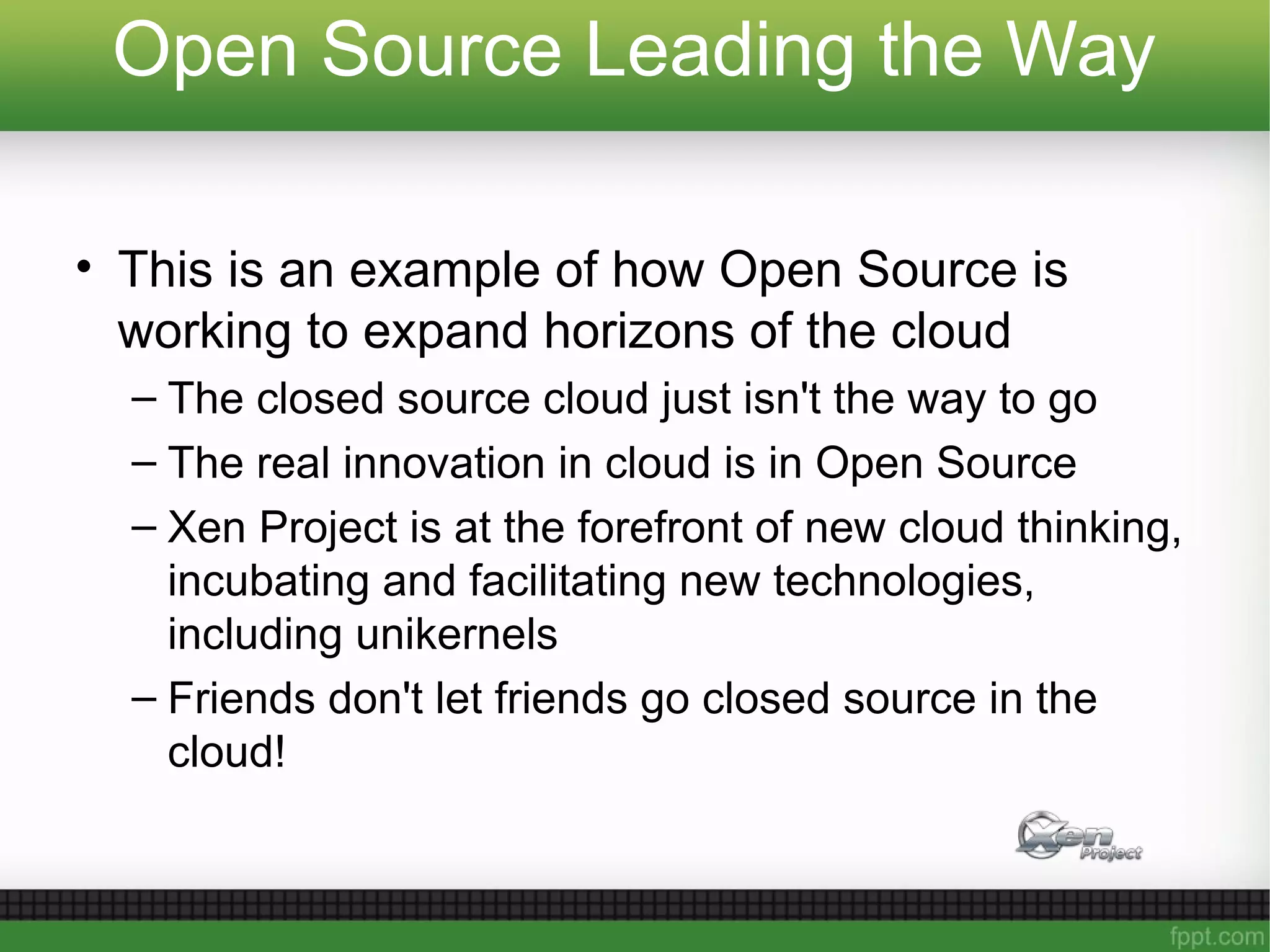 Open Source Leading the Way
• This is an example of how Open Source is
working to expand horizons of the cloud
– The closed source cloud just isn't the way to go
– The real innovation in cloud is in Open Source
– Xen Project is at the forefront of new cloud thinking,
incubating and facilitating new technologies,
including unikernels
– Friends don't let friends go closed source in the
cloud!
 