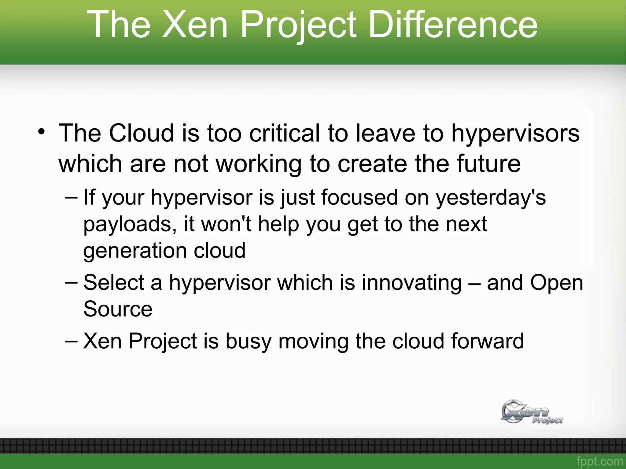 The Xen Project Difference
• The Cloud is too critical to leave to hypervisors
which are not working to create the future
– If your hypervisor is just focused on yesterday's
payloads, it won't help you get to the next
generation cloud
– Select a hypervisor which is innovating – and Open
Source
– Xen Project is busy moving the cloud forward
 