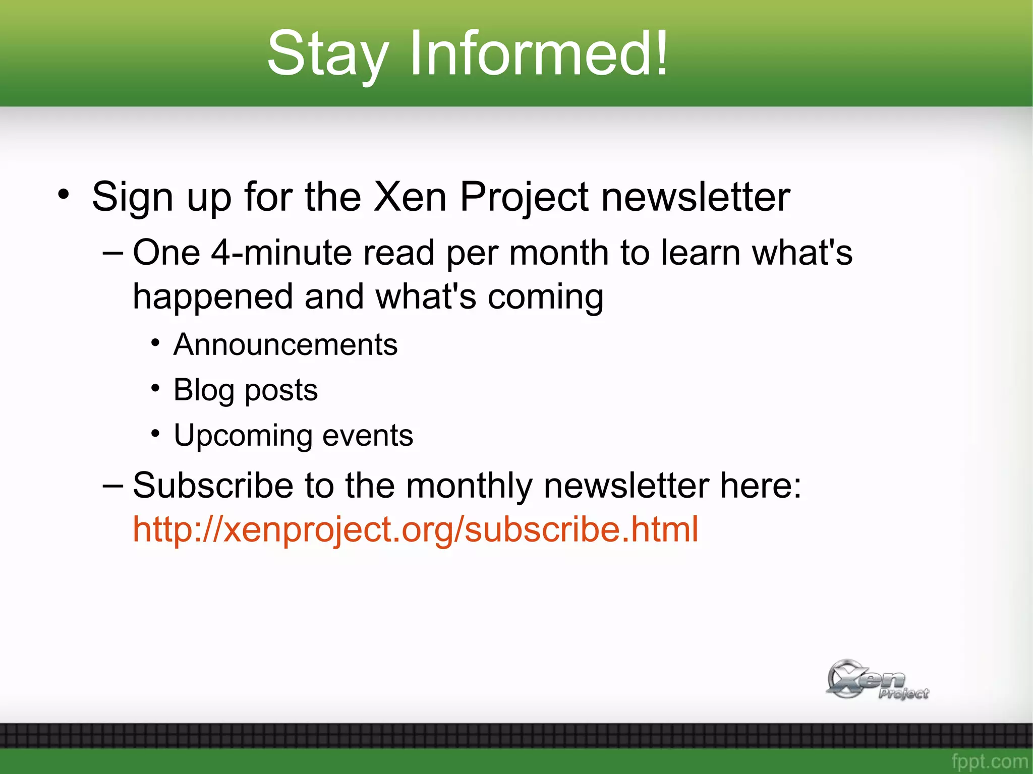 Stay Informed!
• Sign up for the Xen Project newsletter
– One 4-minute read per month to learn what's
happened and what's coming
• Announcements
• Blog posts
• Upcoming events
– Subscribe to the monthly newsletter here:
http://xenproject.org/subscribe.html
 