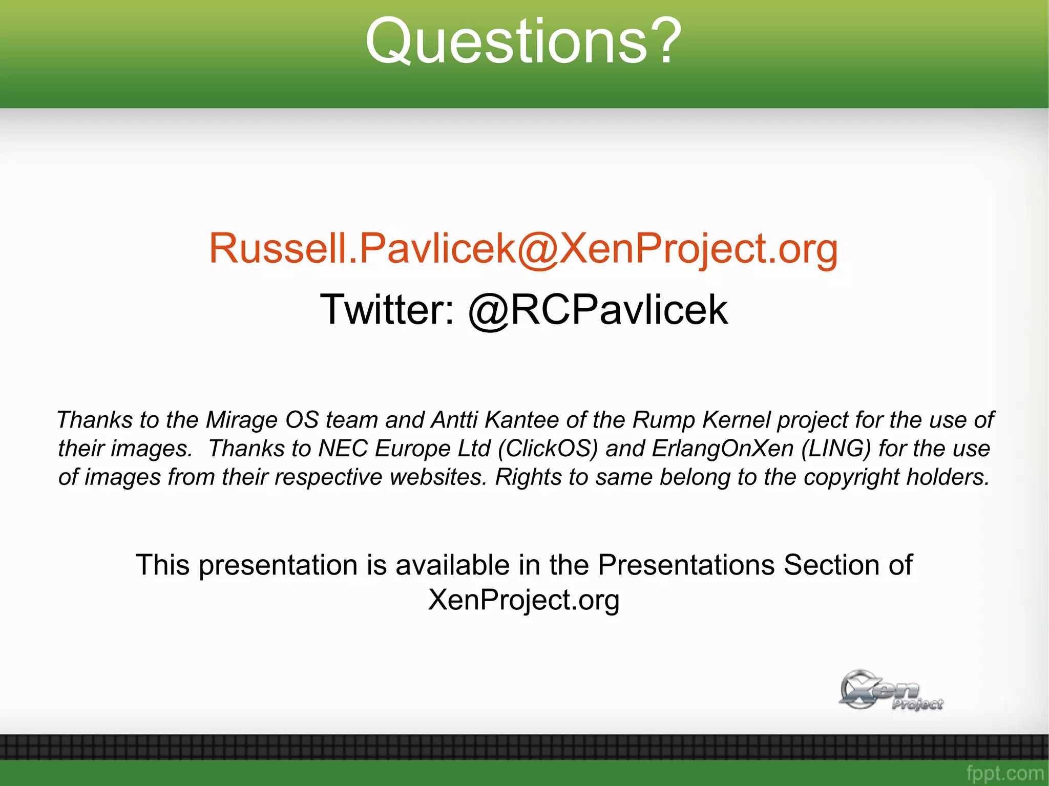 Questions?
Russell.Pavlicek@XenProject.org
Twitter: @RCPavlicek
Thanks to the Mirage OS team and Antti Kantee of the Rump Kernel project for the use of
their images. Thanks to NEC Europe Ltd (ClickOS) and ErlangOnXen (LING) for the use
of images from their respective websites. Rights to same belong to the copyright holders.
This presentation is available in the Presentations Section of
XenProject.org
 