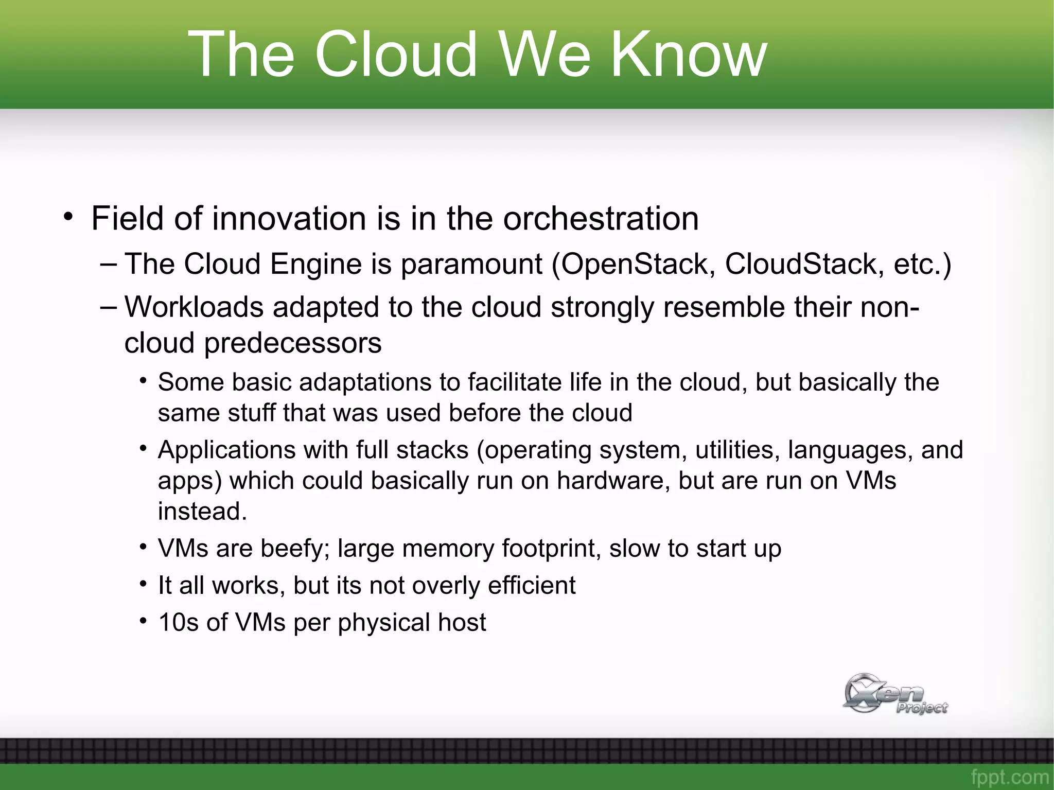 The Cloud We Know
• Field of innovation is in the orchestration
– The Cloud Engine is paramount (OpenStack, CloudStack, etc.)
– Workloads adapted to the cloud strongly resemble their non-
cloud predecessors
• Some basic adaptations to facilitate life in the cloud, but basically the
same stuff that was used before the cloud
• Applications with full stacks (operating system, utilities, languages, and
apps) which could basically run on hardware, but are run on VMs
instead.
• VMs are beefy; large memory footprint, slow to start up
• It all works, but its not overly efficient
• 10s of VMs per physical host
 