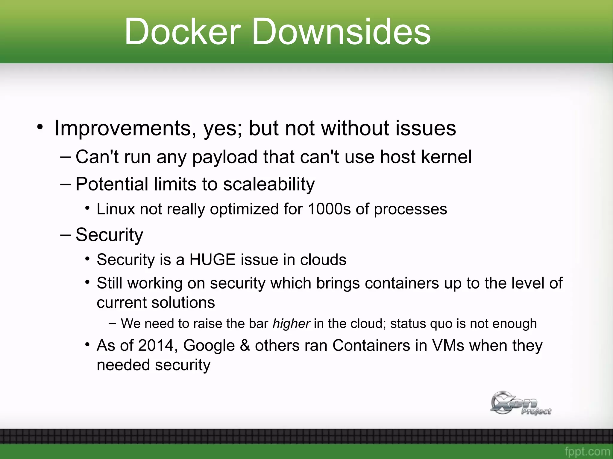 Docker Downsides
• Improvements, yes; but not without issues
– Can't run any payload that can't use host kernel
– Potential limits to scaleability
• Linux not really optimized for 1000s of processes
– Security
• Security is a HUGE issue in clouds
• Still working on security which brings containers up to the level of
current solutions
– We need to raise the bar higher in the cloud; status quo is not enough
• As of 2014, Google & others ran Containers in VMs when they
needed security
 