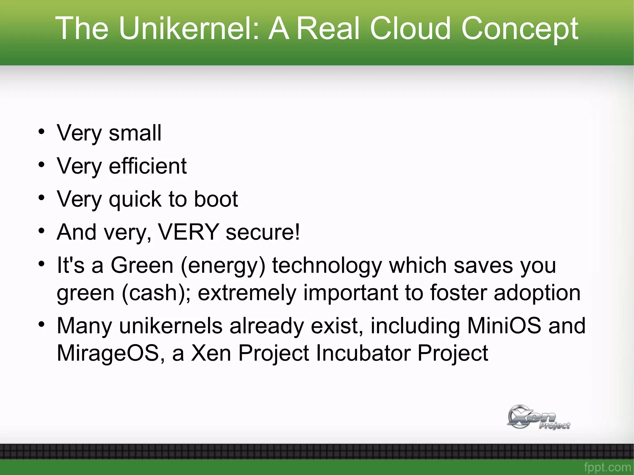 The Unikernel: A Real Cloud Concept
• Very small
• Very efficient
• Very quick to boot
• And very, VERY secure!
• It's a Green (energy) technology which saves you
green (cash); extremely important to foster adoption
• Many unikernels already exist, including MiniOS and
MirageOS, a Xen Project Incubator Project
 