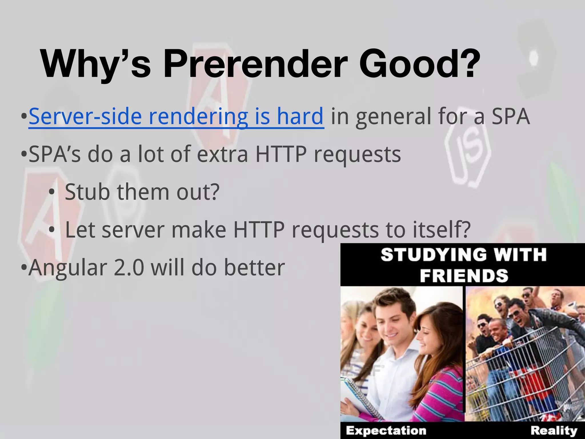 Why’s Prerender Good?
•Server-side rendering is hard in general for a SPA
•SPA’s do a lot of extra HTTP requests
• Stub them out?
• Let server make HTTP requests to itself?
•Angular 2.0 will do better
 