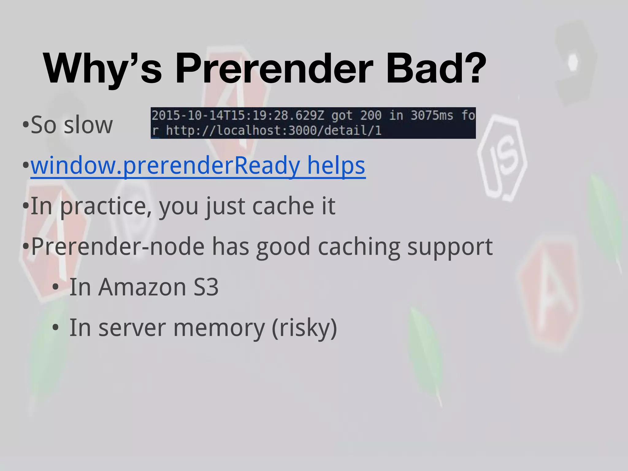 Why’s Prerender Bad?
•So slow
•window.prerenderReady helps
•In practice, you just cache it
•Prerender-node has good caching support
• In Amazon S3
• In server memory (risky)
 