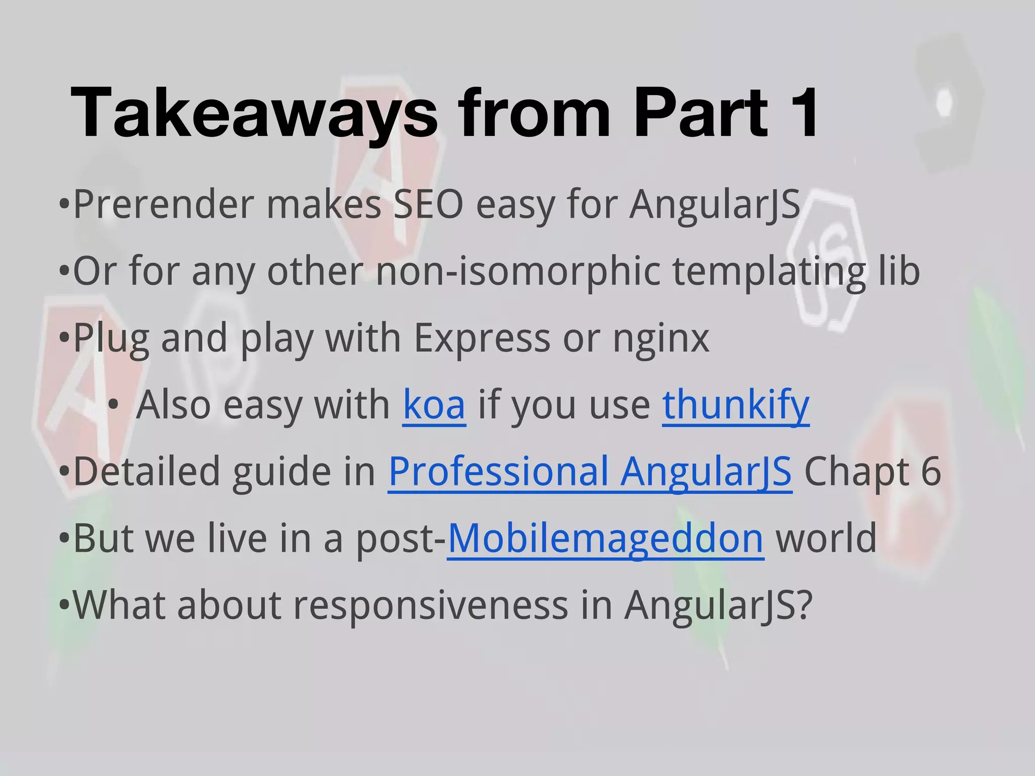 Takeaways from Part 1
•Prerender makes SEO easy for AngularJS
•Or for any other non-isomorphic templating lib
•Plug and play with Express or nginx
• Also easy with koa if you use thunkify
•Detailed guide in Professional AngularJS Chapt 6
•But we live in a post-Mobilemageddon world
•What about responsiveness in AngularJS?
 
