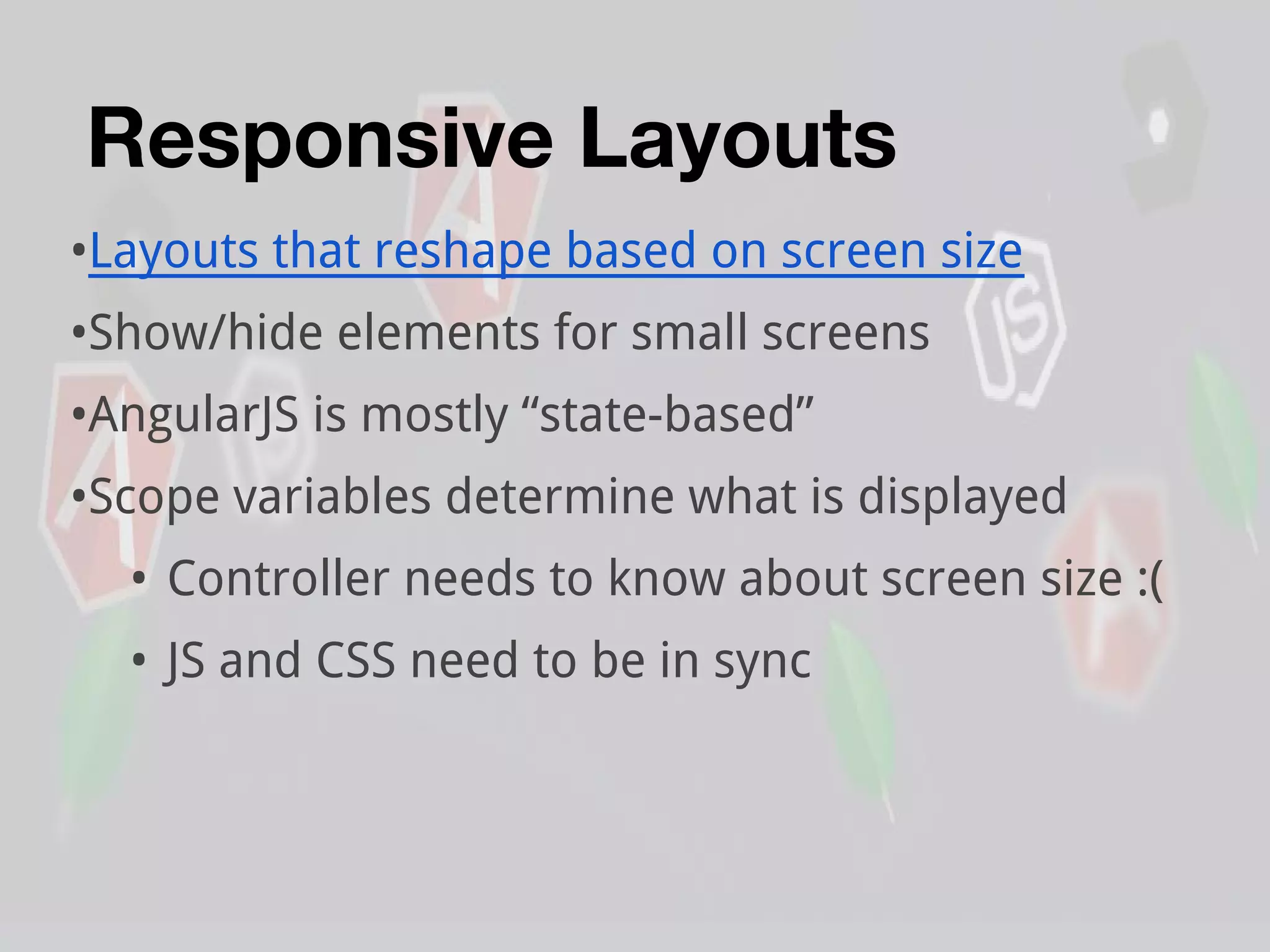 Responsive Layouts
•Layouts that reshape based on screen size
•Show/hide elements for small screens
•AngularJS is mostly “state-based”
•Scope variables determine what is displayed
• Controller needs to know about screen size :(
• JS and CSS need to be in sync
 