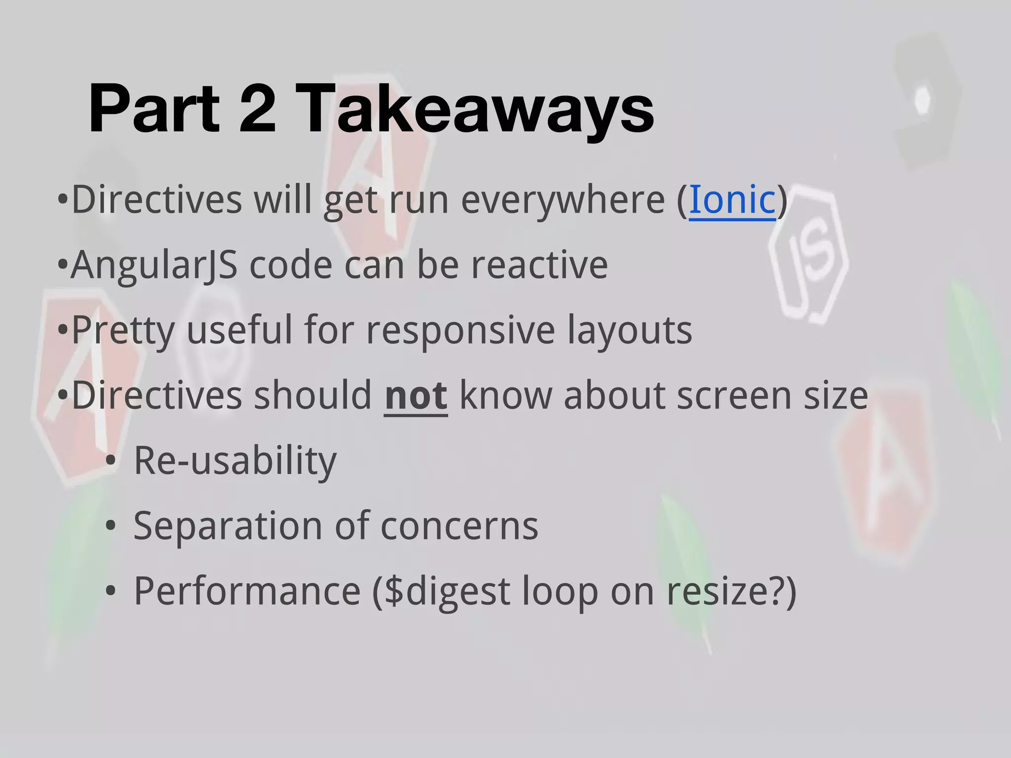 Part 2 Takeaways
•Directives will get run everywhere (Ionic)
•AngularJS code can be reactive
•Pretty useful for responsive layouts
•Directives should not know about screen size
• Re-usability
• Separation of concerns
• Performance ($digest loop on resize?)
 