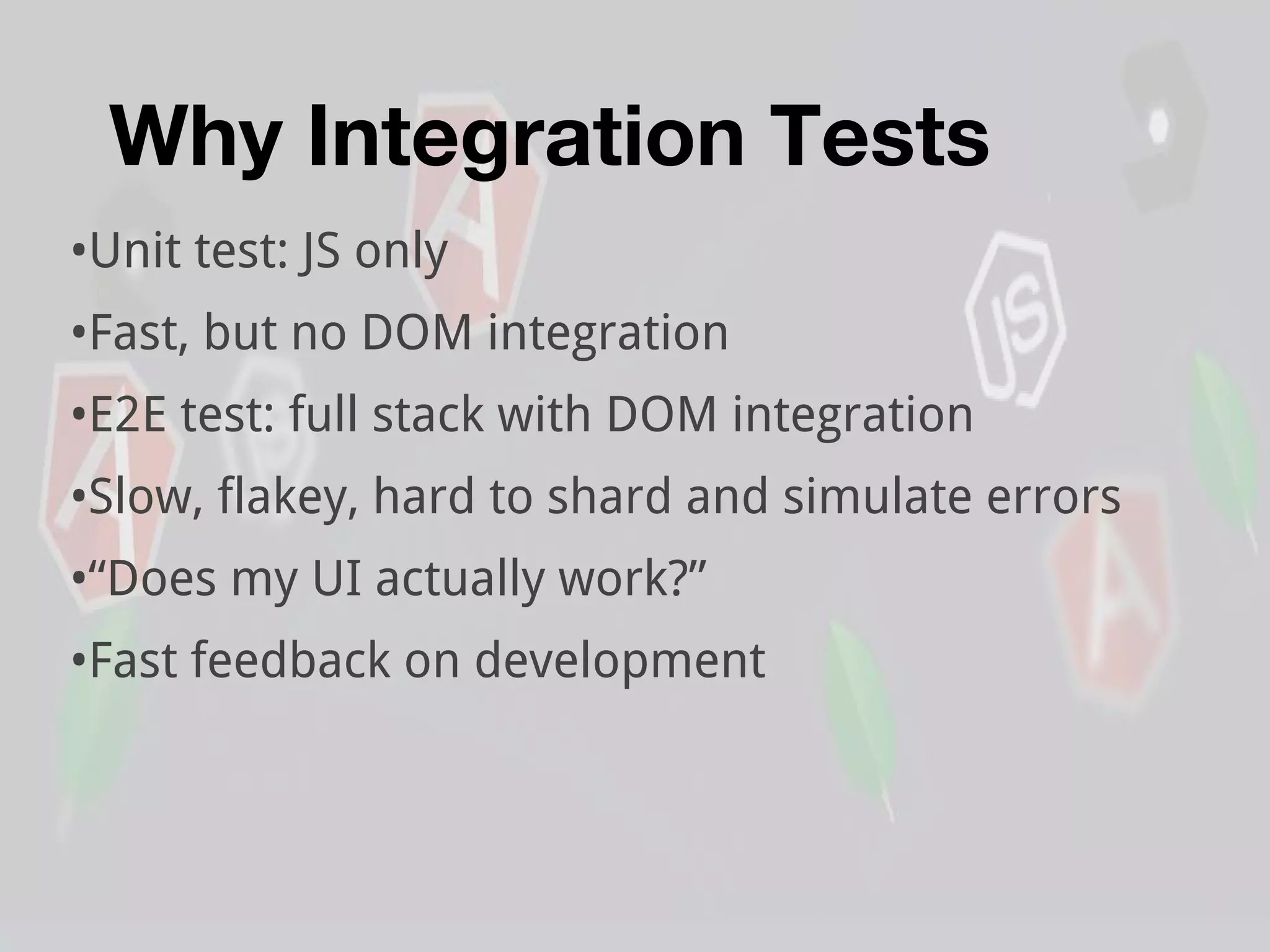 Why Integration Tests
•Unit test: JS only
•Fast, but no DOM integration
•E2E test: full stack with DOM integration
•Slow, flakey, hard to shard and simulate errors
•“Does my UI actually work?”
•Fast feedback on development
 