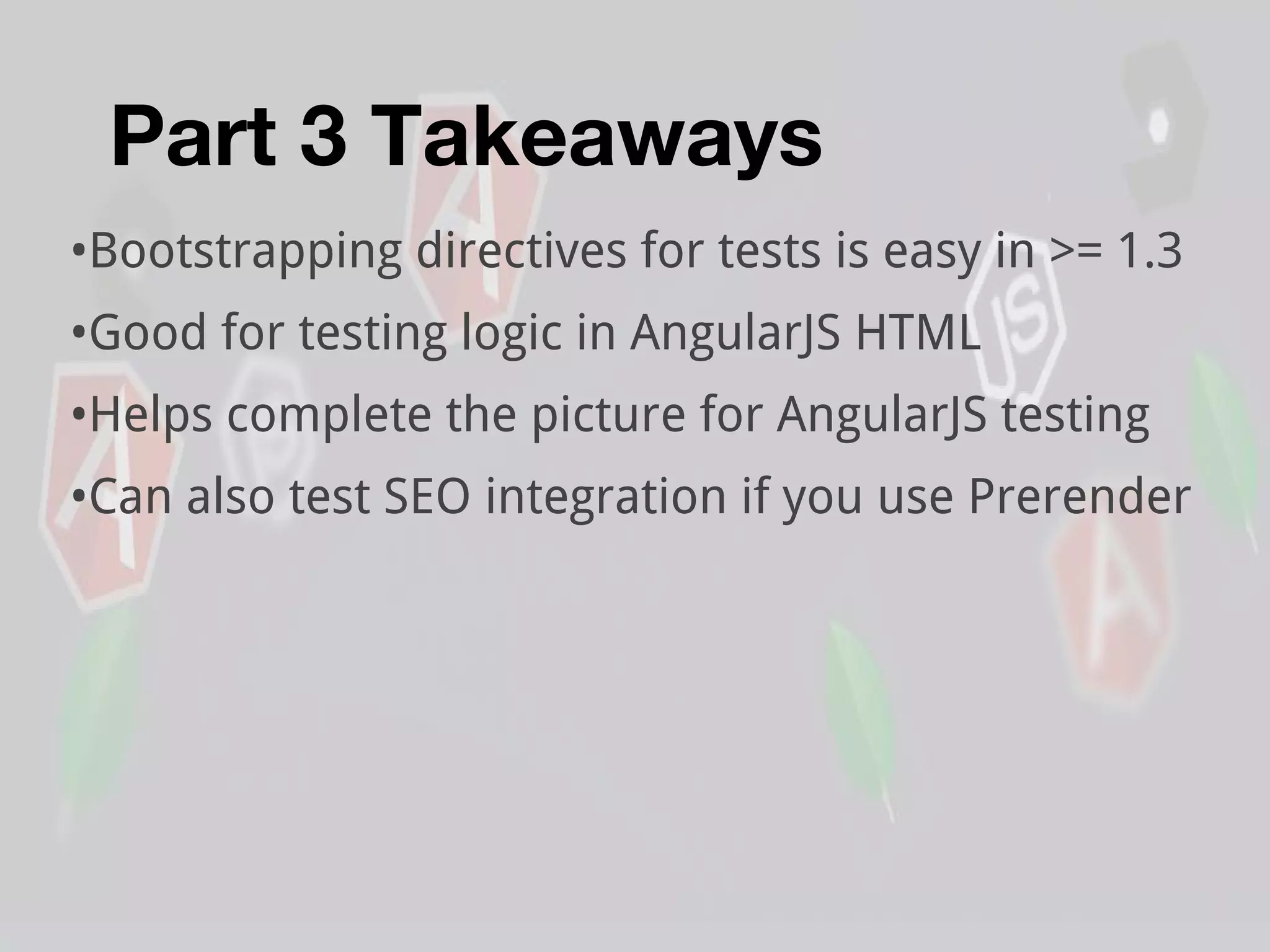 Part 3 Takeaways
•Bootstrapping directives for tests is easy in >= 1.3
•Good for testing logic in AngularJS HTML
•Helps complete the picture for AngularJS testing
•Can also test SEO integration if you use Prerender
 