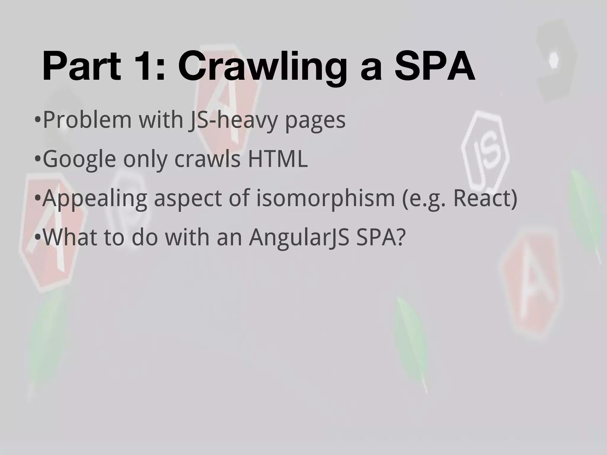 Part 1: Crawling a SPA
•Problem with JS-heavy pages
•Google only crawls HTML
•Appealing aspect of isomorphism (e.g. React)
•What to do with an AngularJS SPA?
 