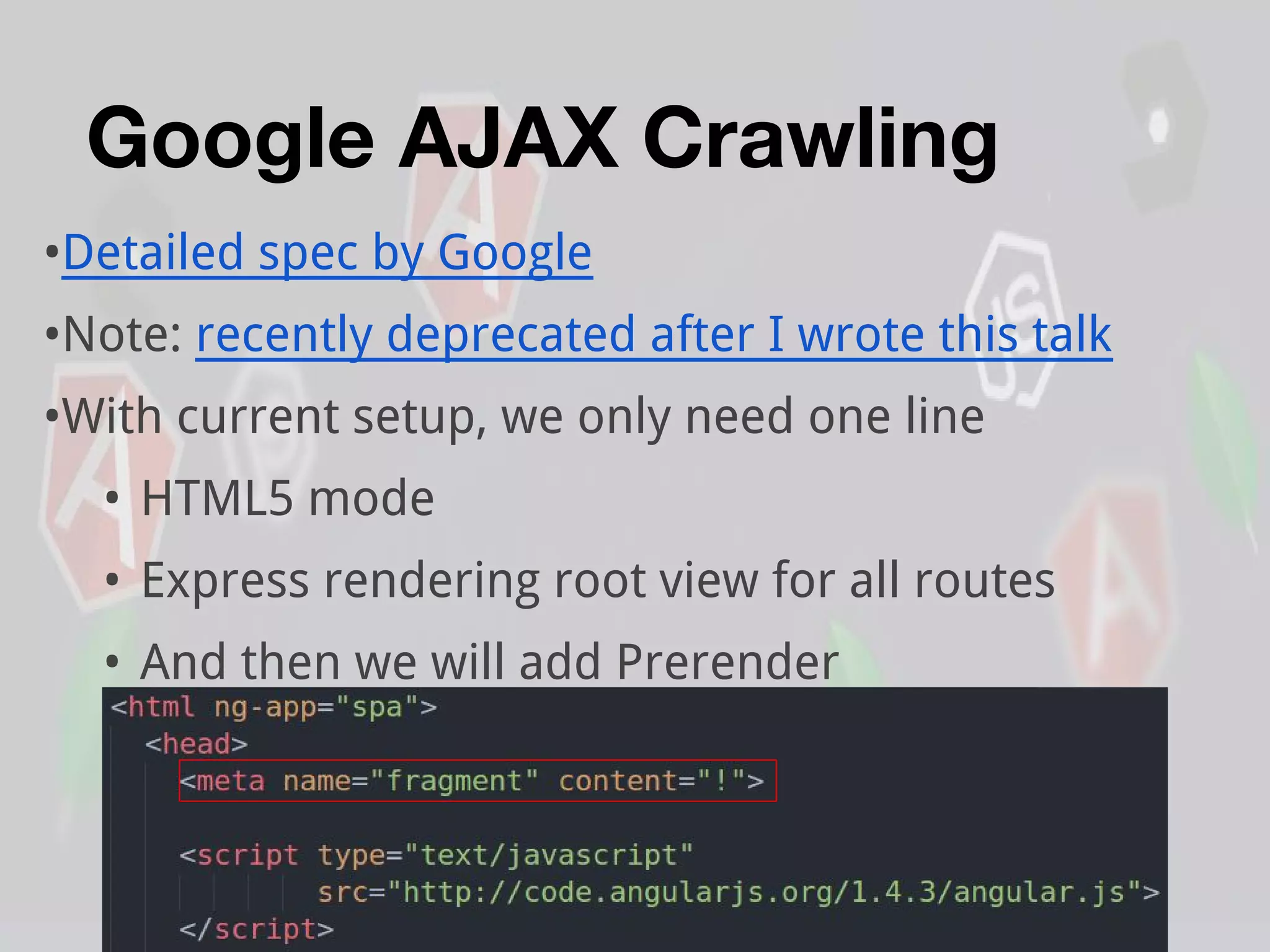 Google AJAX Crawling
•Detailed spec by Google
•Note: recently deprecated after I wrote this talk
•With current setup, we only need one line
• HTML5 mode
• Express rendering root view for all routes
• And then we will add Prerender
 