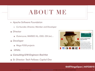 @AllThingsOpen | #ATO2015
This work is licensed under a Creative Commons Attribution 3.0 Unported License. All images property of their respective copyright holders
ABOUT ME
๏ Apache Software Foundation
๏ Co-founder, Director, Member and Developer
๏ Director
๏ Outercurve, MARSEC-XL, OSSI, OSI (ex)…
๏ Developer
๏ Mega FOSS projects
๏ IANAL
๏ Consulting S/W Engineer: Red Hat
๏ Sr. Director: Tech Fellows: Capital One
3
 