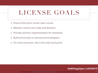 @AllThingsOpen | #ATO2015
This work is licensed under a Creative Commons Attribution 3.0 Unported License. All images property of their respective copyright holders
LICENSE GOALS
๏ Ensure what parts remain open source
๏ Maintain control over code and direction
๏ Provide common implementation for standards
๏ Build community or commercial marketplace
๏ For most end-users, this is the sole touch-point
6
 