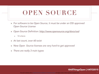 @AllThingsOpen | #ATO2015
This work is licensed under a Creative Commons Attribution 3.0 Unported License. All images property of their respective copyright holders
OPEN SOURCE
๏ For software to be Open Source, it must be under an OSI approved
Open Source License
๏ Open Source Definition: http://www.opensource.org/docs/osd
๏ 10 criteria
๏ At last count, over 60 exist
๏ New Open Source licenses are very hard to get approved
๏ There are really 3 main types
7
 