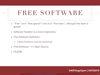 @AllThingsOpen | #ATO2015
This work is licensed under a Creative Commons Attribution 3.0 Unported License. All images property of their respective copyright holders
FREE SOFTWARE
๏ “Free” as in “free speech” (not as in “free beer”, although free beer is
good!)
๏ Software freedom is a moral imperative.
๏ Free Software Definition:
๏ 4 basic freedoms must be maintained
๏ Free Software ~== Open Source
๏ F(L)OSS
8
 