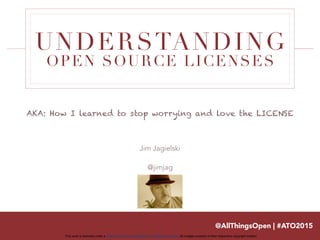 This work is licensed under a Creative Commons Attribution 3.0 Unported License. All images property of their respective copyright holders
UNDERSTANDING
OPEN SOURCE LICENSES
Jim Jagielski
@jimjag
@AllThingsOpen | #ATO2015
AKA: How I learned to stop worrying and love the LICENSE
 