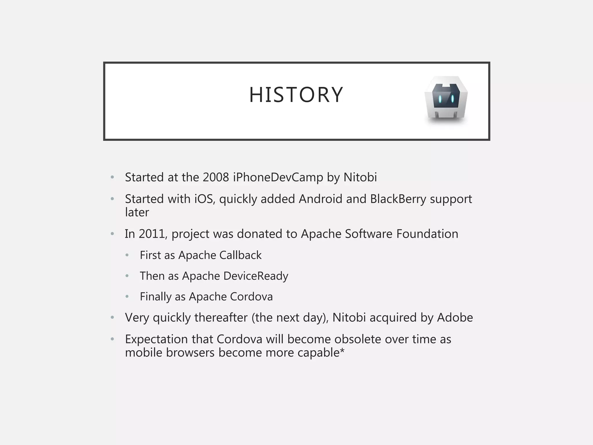 HISTORY
• Started at the 2008 iPhoneDevCamp by Nitobi
• Started with iOS, quickly added Android and BlackBerry support
later
• In 2011, project was donated to Apache Software Foundation
• First as Apache Callback
• Then as Apache DeviceReady
• Finally as Apache Cordova
• Very quickly thereafter (the next day), Nitobi acquired by Adobe
• Expectation that Cordova will become obsolete over time as
mobile browsers become more capable*
 