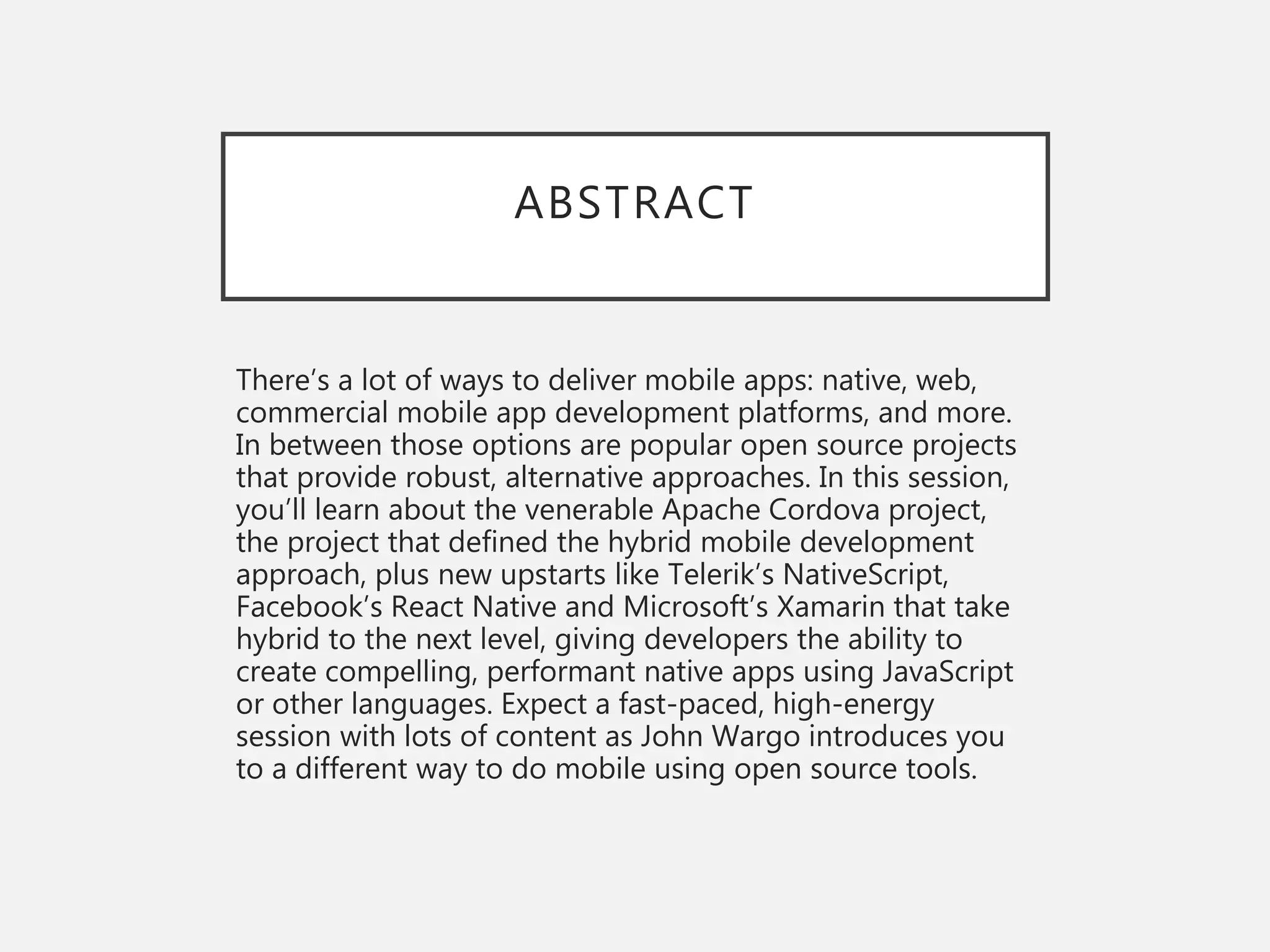 ABSTRACT
There’s a lot of ways to deliver mobile apps: native, web,
commercial mobile app development platforms, and more.
In between those options are popular open source projects
that provide robust, alternative approaches. In this session,
you’ll learn about the venerable Apache Cordova project,
the project that defined the hybrid mobile development
approach, plus new upstarts like Telerik’s NativeScript,
Facebook’s React Native and Microsoft’s Xamarin that take
hybrid to the next level, giving developers the ability to
create compelling, performant native apps using JavaScript
or other languages. Expect a fast-paced, high-energy
session with lots of content as John Wargo introduces you
to a different way to do mobile using open source tools.
 