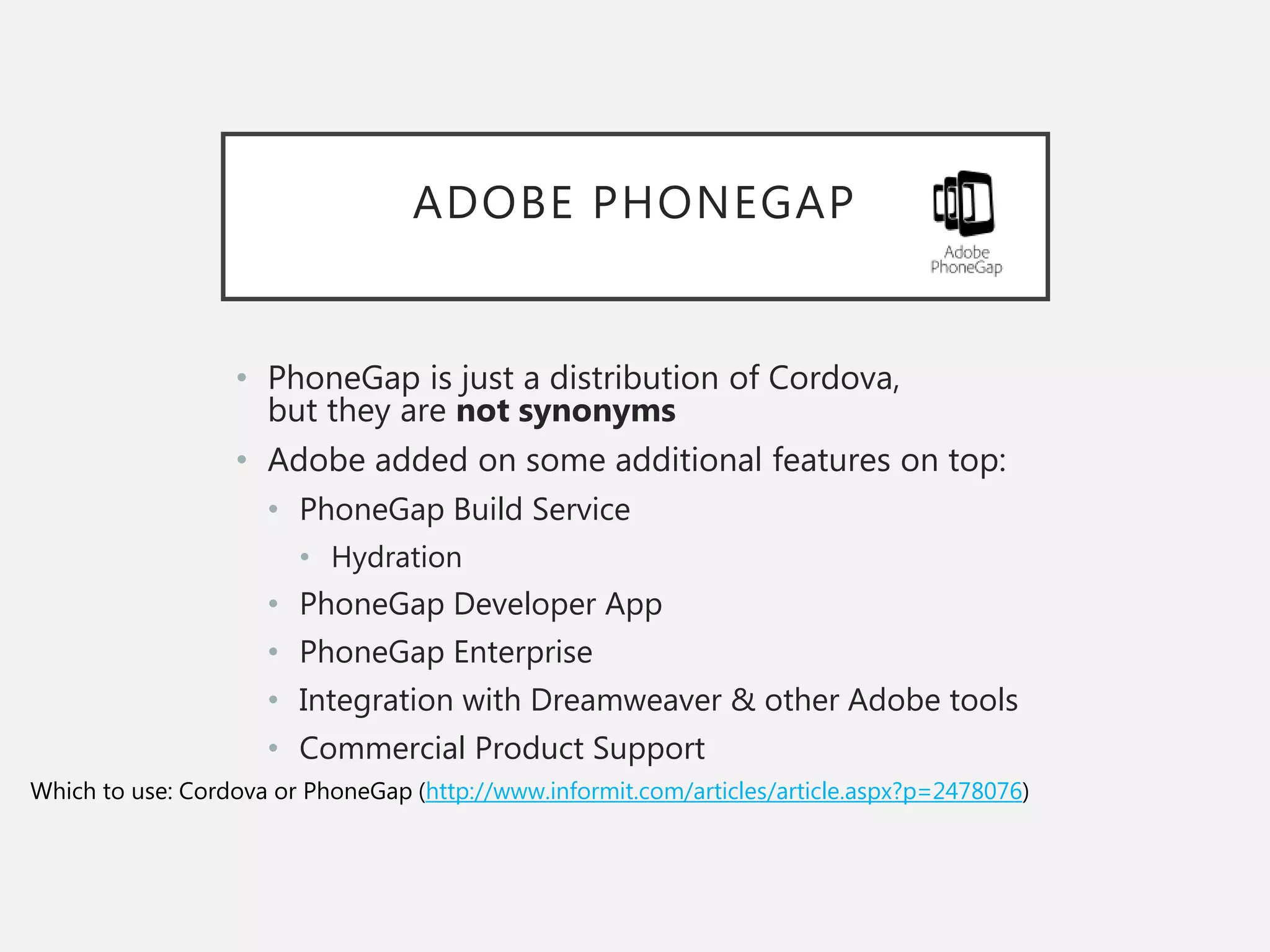 ADOBE PHONEGAP
• PhoneGap is just a distribution of Cordova,
but they are not synonyms
• Adobe added on some additional features on top:
• PhoneGap Build Service
• Hydration
• PhoneGap Developer App
• PhoneGap Enterprise
• Integration with Dreamweaver & other Adobe tools
• Commercial Product Support
Which to use: Cordova or PhoneGap (http://www.informit.com/articles/article.aspx?p=2478076)
 