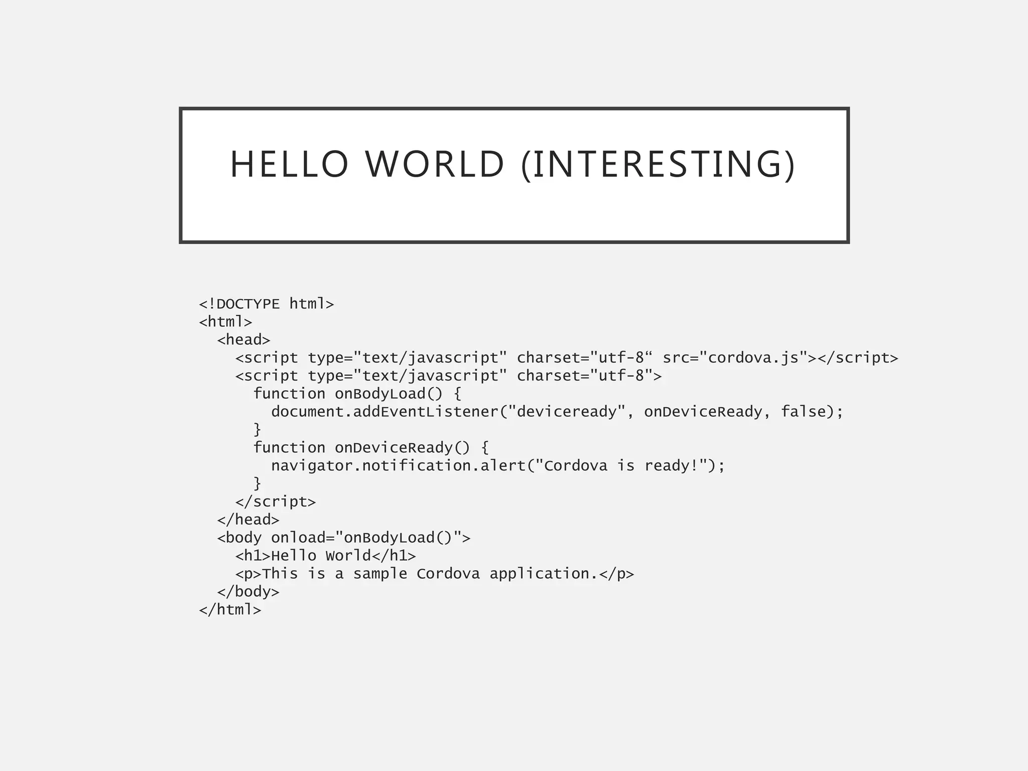 HELLO WORLD (INTERESTING)
<!DOCTYPE html>
<html>
<head>
<script type="text/javascript" charset="utf-8“ src="cordova.js"></script>
<script type="text/javascript" charset="utf-8">
function onBodyLoad() {
document.addEventListener("deviceready", onDeviceReady, false);
}
function onDeviceReady() {
navigator.notification.alert("Cordova is ready!");
}
</script>
</head>
<body onload="onBodyLoad()">
<h1>Hello World</h1>
<p>This is a sample Cordova application.</p>
</body>
</html>
 