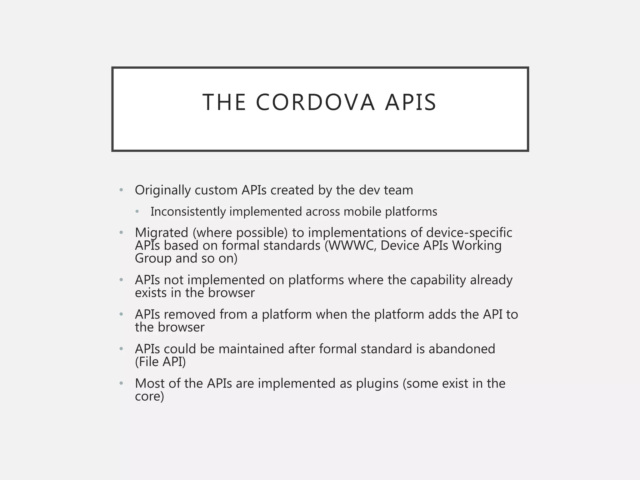 THE CORDOVA APIS
• Originally custom APIs created by the dev team
• Inconsistently implemented across mobile platforms
• Migrated (where possible) to implementations of device-specific
APIs based on formal standards (WWWC, Device APIs Working
Group and so on)
• APIs not implemented on platforms where the capability already
exists in the browser
• APIs removed from a platform when the platform adds the API to
the browser
• APIs could be maintained after formal standard is abandoned
(File API)
• Most of the APIs are implemented as plugins (some exist in the
core)
 