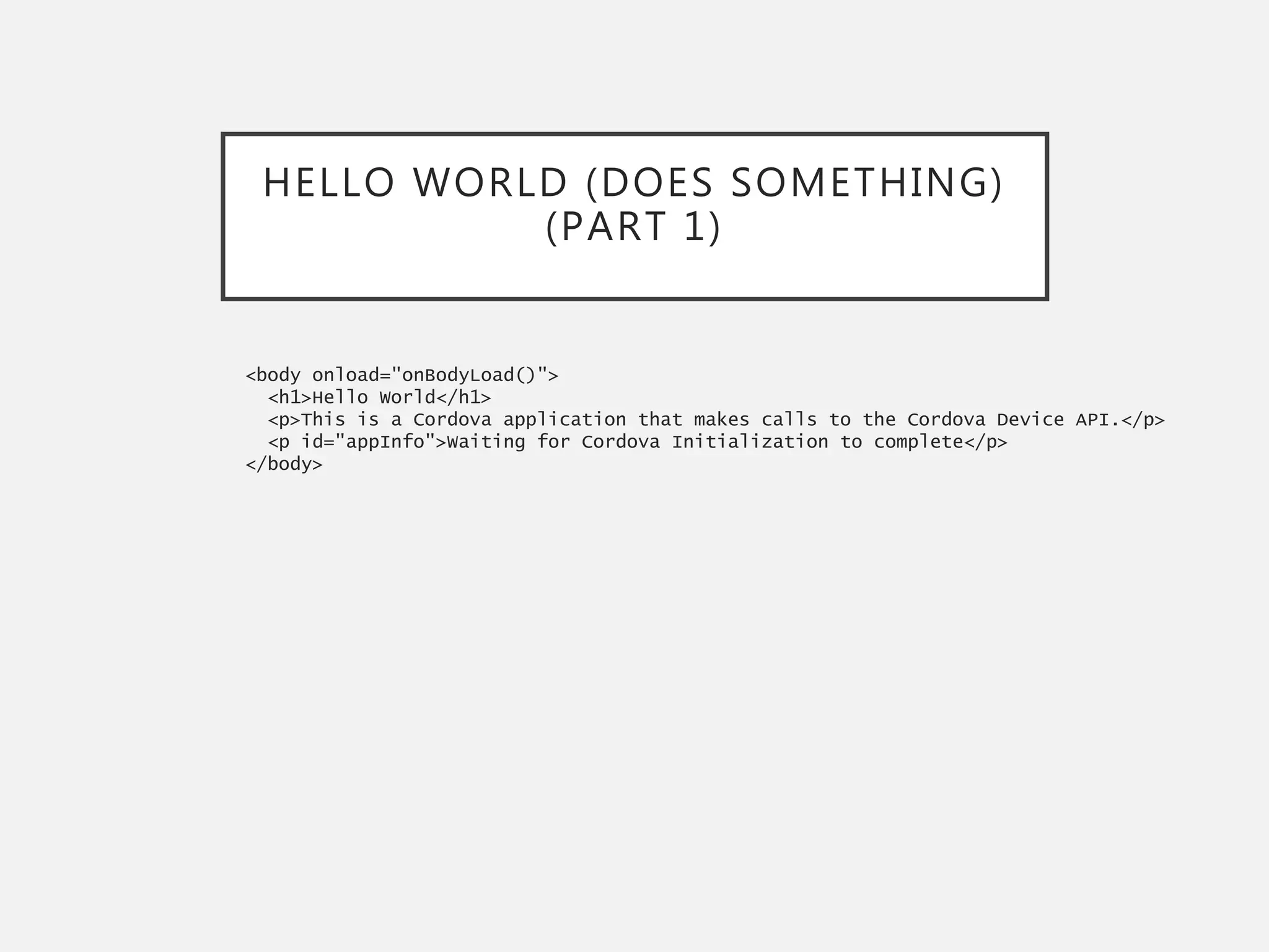 HELLO WORLD (DOES SOMETHING)
(PART 1)
<body onload="onBodyLoad()">
<h1>Hello World</h1>
<p>This is a Cordova application that makes calls to the Cordova Device API.</p>
<p id="appInfo">Waiting for Cordova Initialization to complete</p>
</body>
 