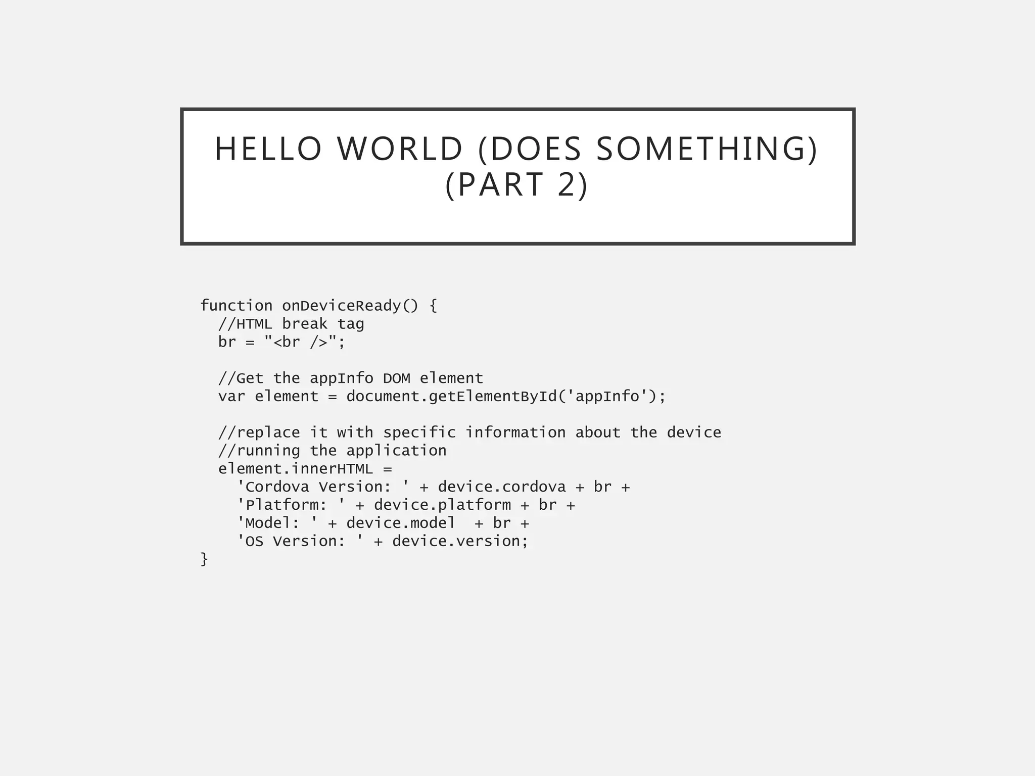 HELLO WORLD (DOES SOMETHING)
(PART 2)
function onDeviceReady() {
//HTML break tag
br = "<br />";
//Get the appInfo DOM element
var element = document.getElementById('appInfo');
//replace it with specific information about the device
//running the application
element.innerHTML =
'Cordova Version: ' + device.cordova + br +
'Platform: ' + device.platform + br +
'Model: ' + device.model + br +
'OS Version: ' + device.version;
}
 
