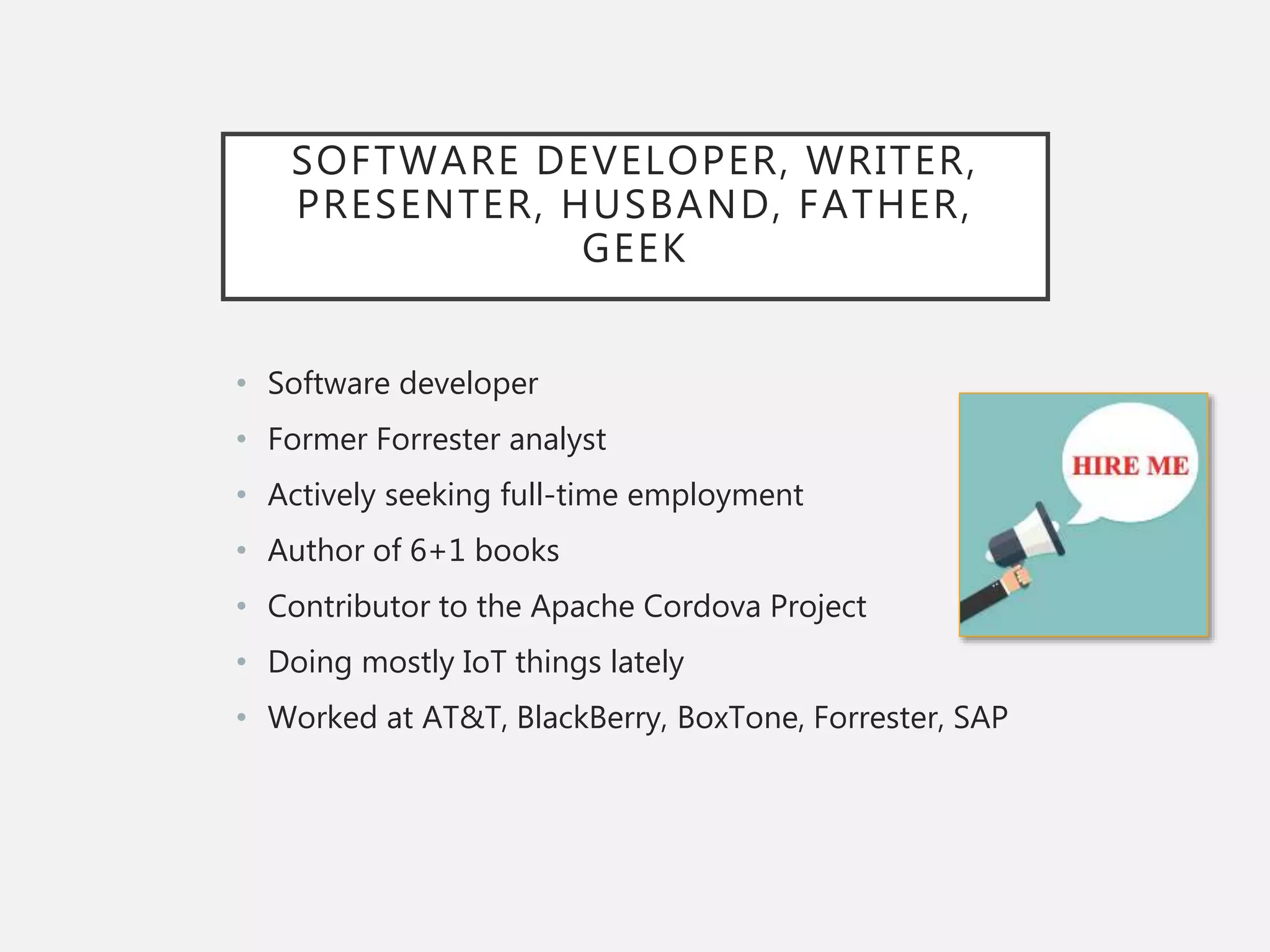 SOFTWARE DEVELOPER, WRITER,
PRESENTER, HUSBAND, FATHER,
GEEK
• Software developer
• Former Forrester analyst
• Actively seeking full-time employment
• Author of 6+1 books
• Contributor to the Apache Cordova Project
• Doing mostly IoT things lately
• Worked at AT&T, BlackBerry, BoxTone, Forrester, SAP
 