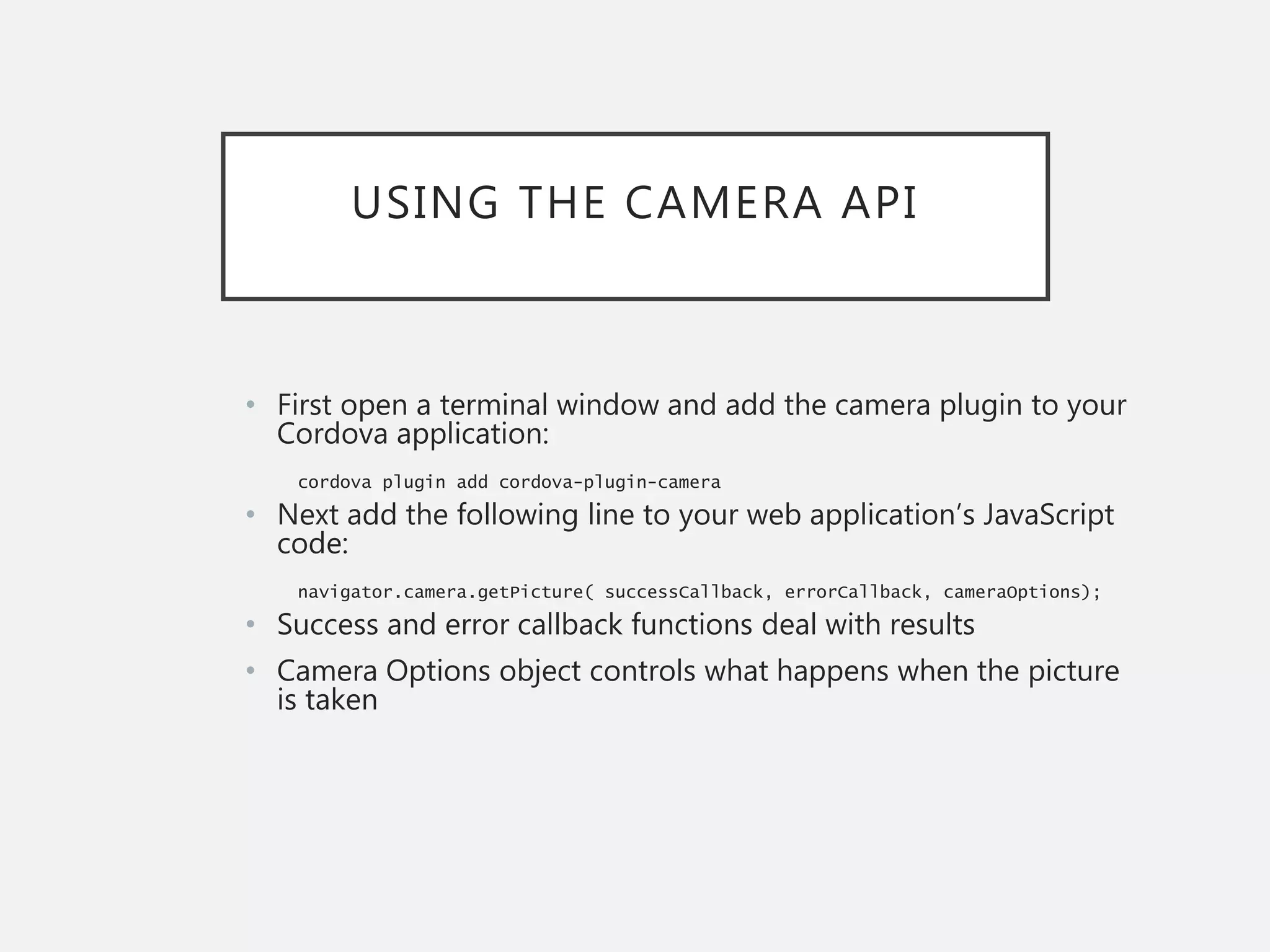 USING THE CAMERA API
• First open a terminal window and add the camera plugin to your
Cordova application:
cordova plugin add cordova-plugin-camera
• Next add the following line to your web application’s JavaScript
code:
navigator.camera.getPicture( successCallback, errorCallback, cameraOptions);
• Success and error callback functions deal with results
• Camera Options object controls what happens when the picture
is taken
 