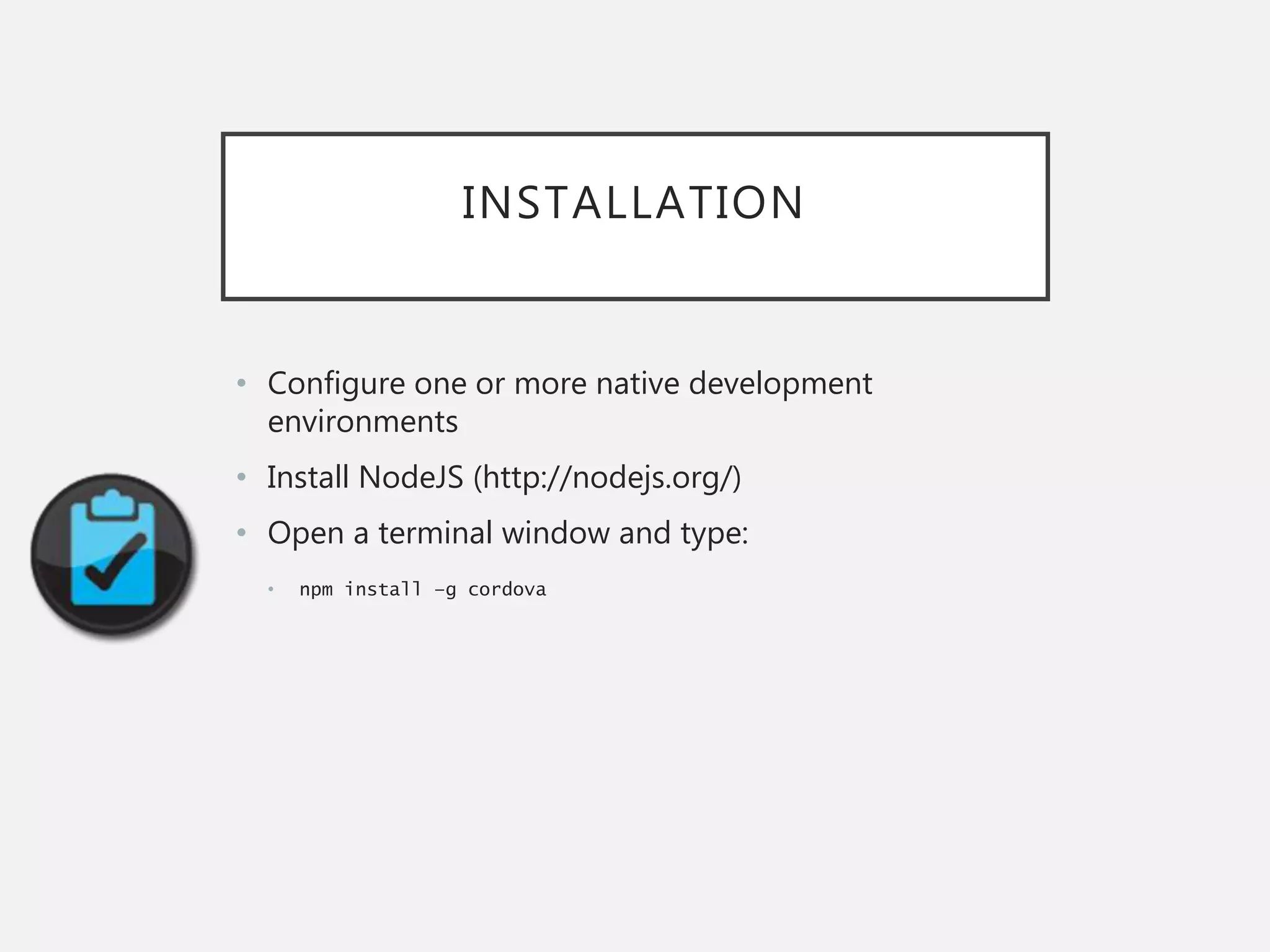 INSTALLATION
• Configure one or more native development
environments
• Install NodeJS (http://nodejs.org/)
• Open a terminal window and type:
• npm install –g cordova
 
