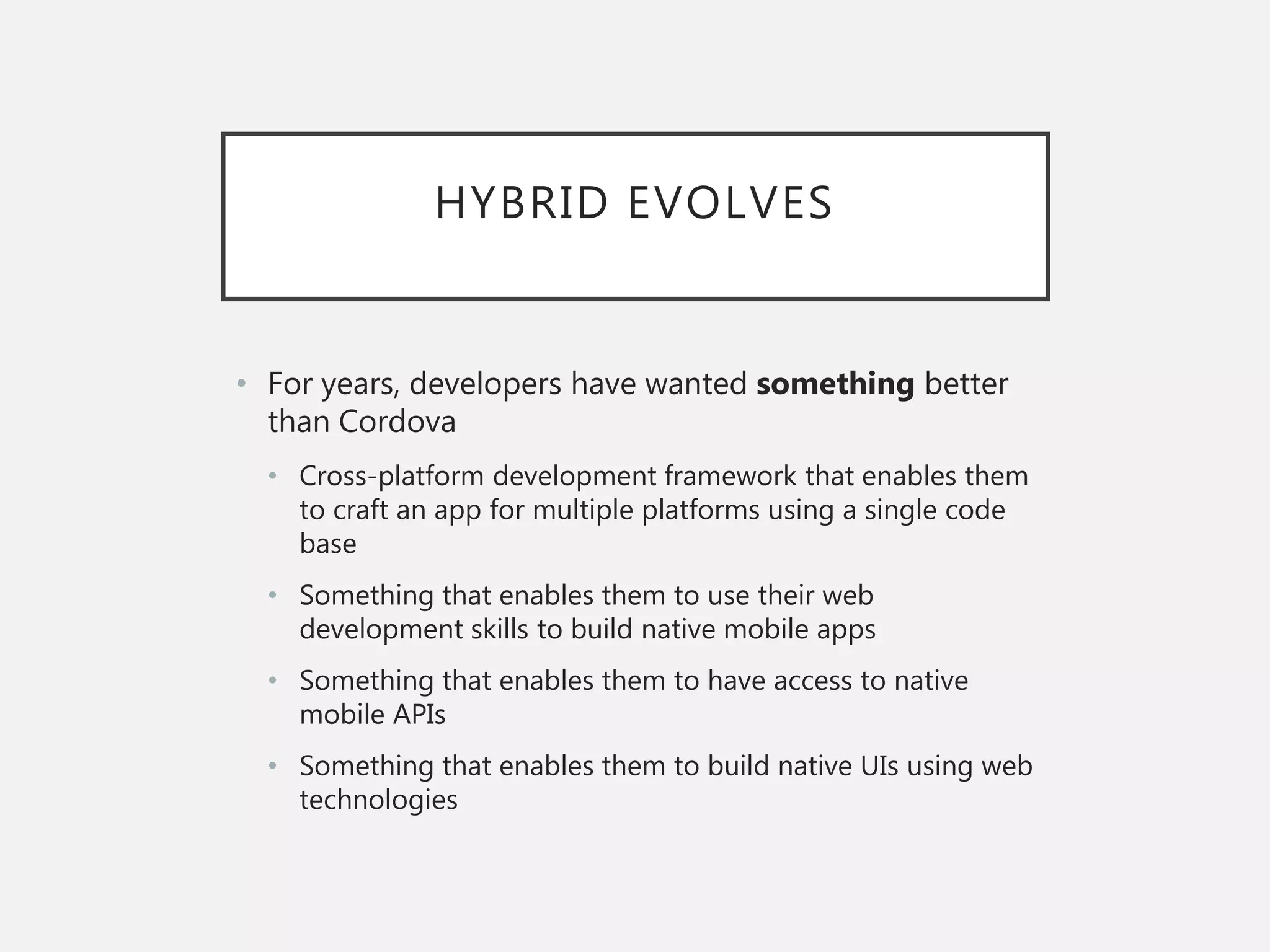 HYBRID EVOLVES
• For years, developers have wanted something better
than Cordova
• Cross-platform development framework that enables them
to craft an app for multiple platforms using a single code
base
• Something that enables them to use their web
development skills to build native mobile apps
• Something that enables them to have access to native
mobile APIs
• Something that enables them to build native UIs using web
technologies
 