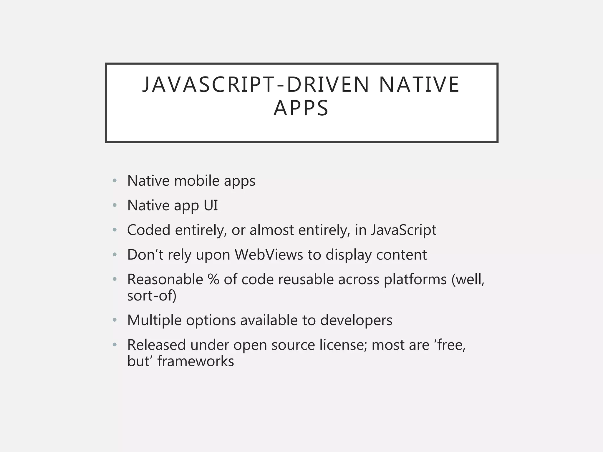 JAVASCRIPT-DRIVEN NATIVE
APPS
• Native mobile apps
• Native app UI
• Coded entirely, or almost entirely, in JavaScript
• Don’t rely upon WebViews to display content
• Reasonable % of code reusable across platforms (well,
sort-of)
• Multiple options available to developers
• Released under open source license; most are ‘free,
but’ frameworks
 