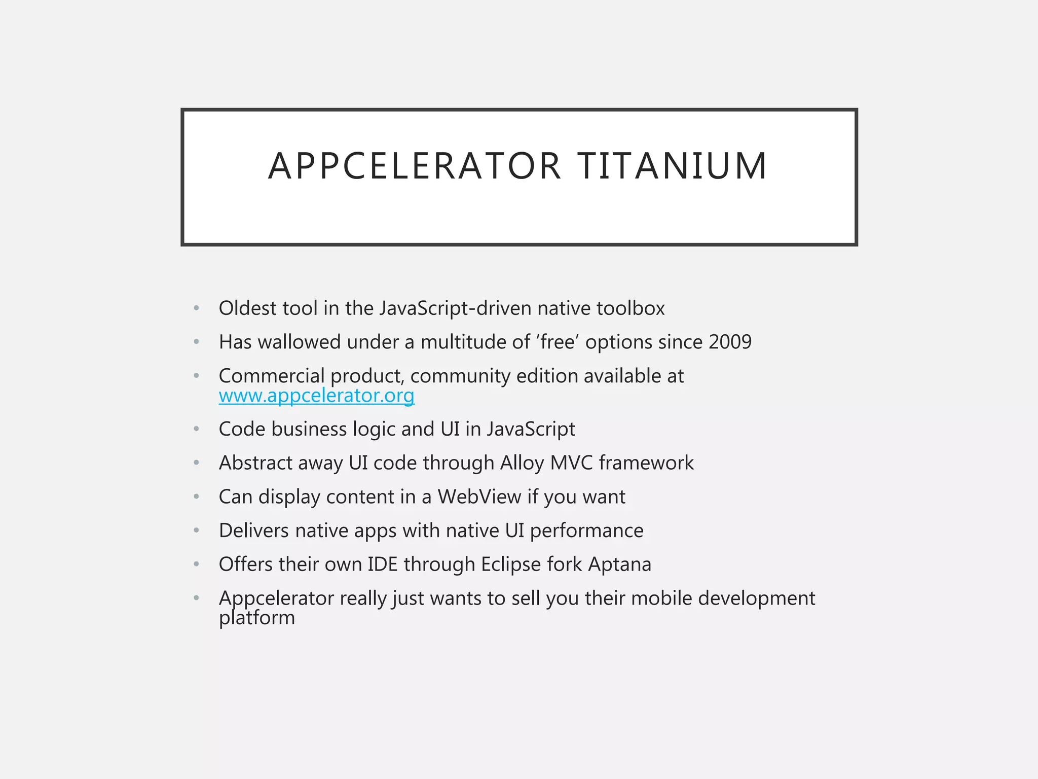 APPCELERATOR TITANIUM
• Oldest tool in the JavaScript-driven native toolbox
• Has wallowed under a multitude of ‘free’ options since 2009
• Commercial product, community edition available at
www.appcelerator.org
• Code business logic and UI in JavaScript
• Abstract away UI code through Alloy MVC framework
• Can display content in a WebView if you want
• Delivers native apps with native UI performance
• Offers their own IDE through Eclipse fork Aptana
• Appcelerator really just wants to sell you their mobile development
platform
 