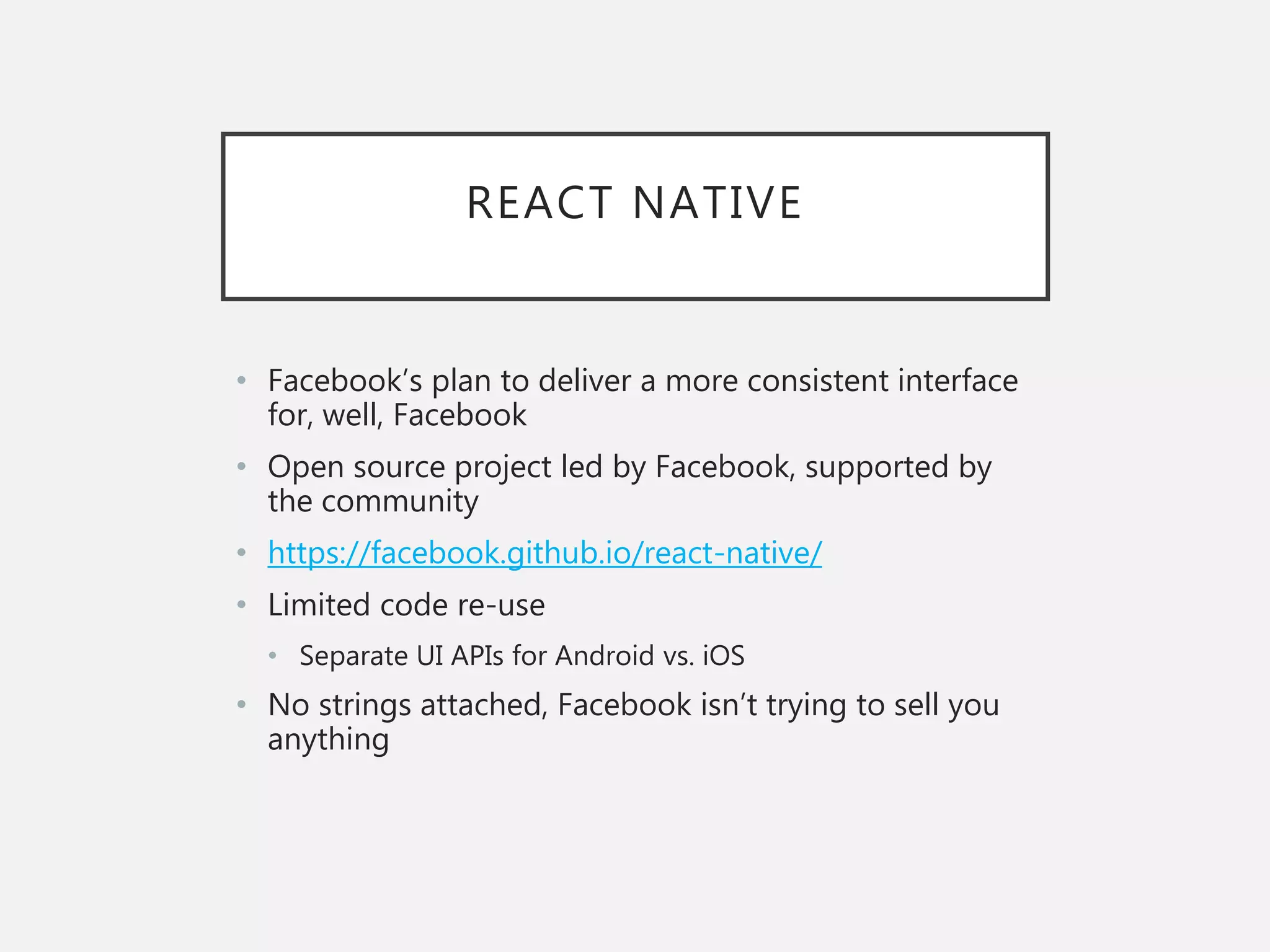 REACT NATIVE
• Facebook’s plan to deliver a more consistent interface
for, well, Facebook
• Open source project led by Facebook, supported by
the community
• https://facebook.github.io/react-native/
• Limited code re-use
• Separate UI APIs for Android vs. iOS
• No strings attached, Facebook isn’t trying to sell you
anything
 