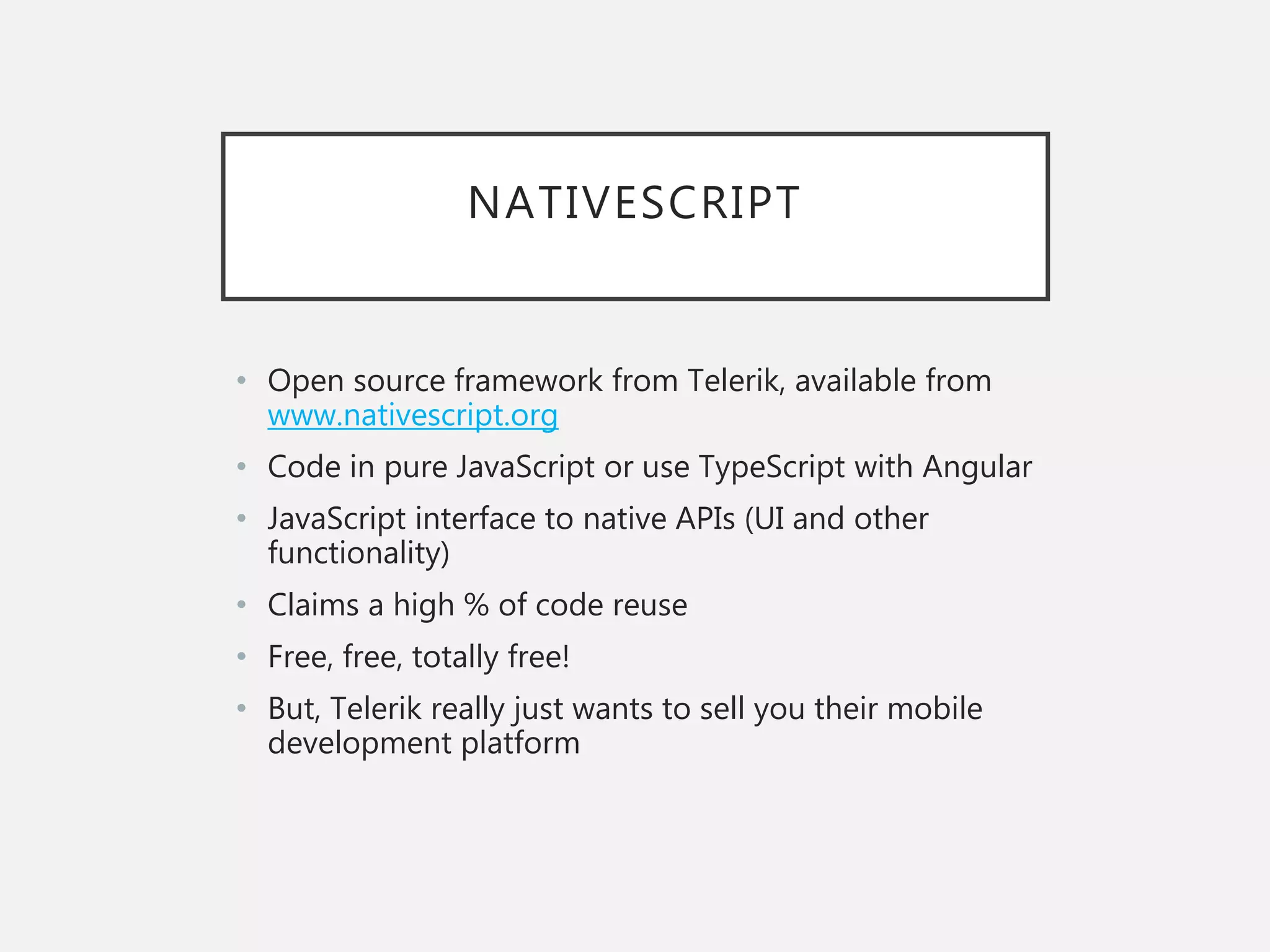 NATIVESCRIPT
• Open source framework from Telerik, available from
www.nativescript.org
• Code in pure JavaScript or use TypeScript with Angular
• JavaScript interface to native APIs (UI and other
functionality)
• Claims a high % of code reuse
• Free, free, totally free!
• But, Telerik really just wants to sell you their mobile
development platform
 