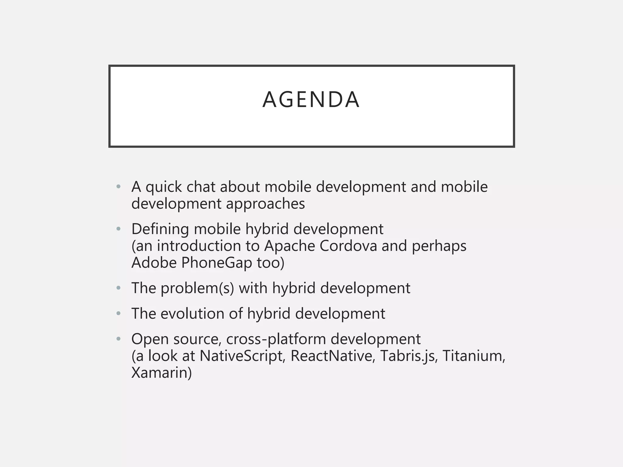AGENDA
• A quick chat about mobile development and mobile
development approaches
• Defining mobile hybrid development
(an introduction to Apache Cordova and perhaps
Adobe PhoneGap too)
• The problem(s) with hybrid development
• The evolution of hybrid development
• Open source, cross-platform development
(a look at NativeScript, ReactNative, Tabris.js, Titanium,
Xamarin)
 