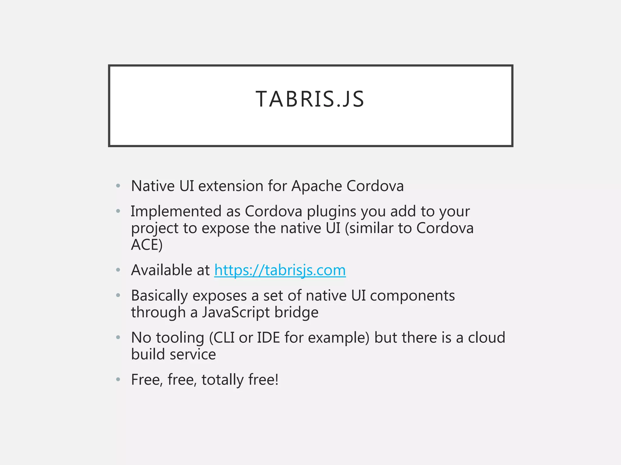 TABRIS.JS
• Native UI extension for Apache Cordova
• Implemented as Cordova plugins you add to your
project to expose the native UI (similar to Cordova
ACE)
• Available at https://tabrisjs.com
• Basically exposes a set of native UI components
through a JavaScript bridge
• No tooling (CLI or IDE for example) but there is a cloud
build service
• Free, free, totally free!
 