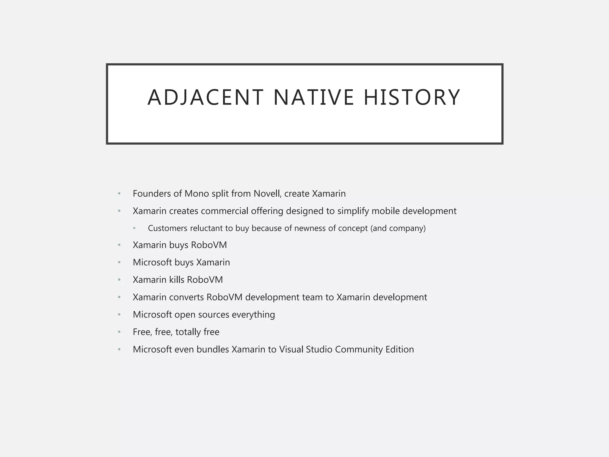 ADJACENT NATIVE HISTORY
• Founders of Mono split from Novell, create Xamarin
• Xamarin creates commercial offering designed to simplify mobile development
• Customers reluctant to buy because of newness of concept (and company)
• Xamarin buys RoboVM
• Microsoft buys Xamarin
• Xamarin kills RoboVM
• Xamarin converts RoboVM development team to Xamarin development
• Microsoft open sources everything
• Free, free, totally free
• Microsoft even bundles Xamarin to Visual Studio Community Edition
 